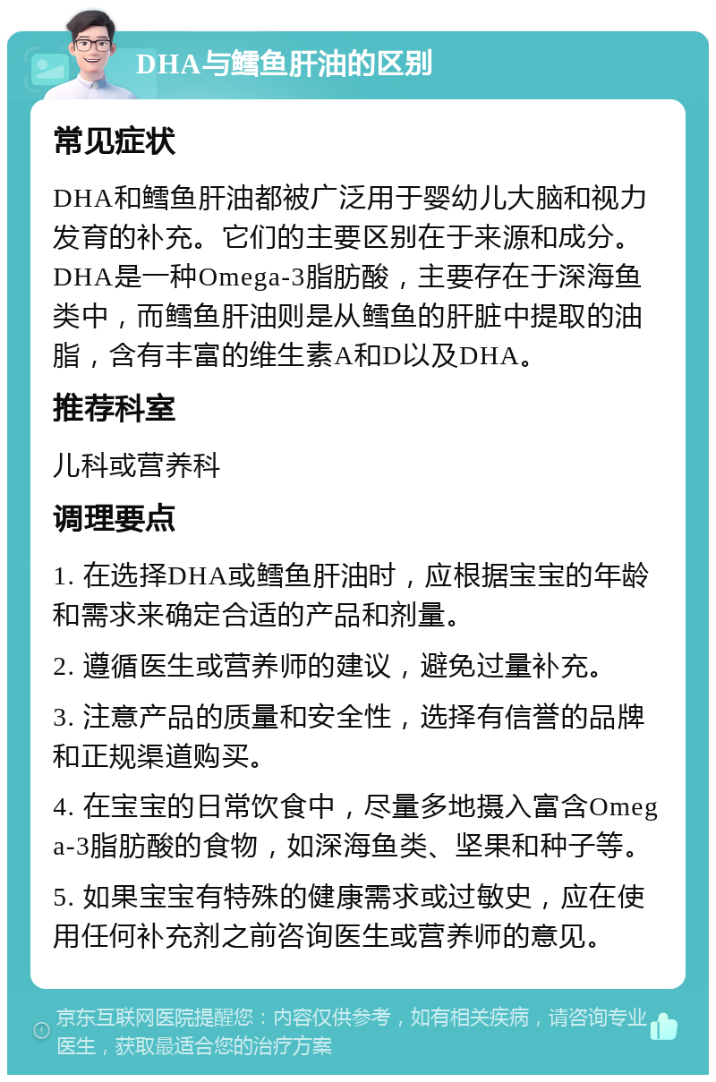 DHA与鳕鱼肝油的区别 常见症状 DHA和鳕鱼肝油都被广泛用于婴幼儿大脑和视力发育的补充。它们的主要区别在于来源和成分。DHA是一种Omega-3脂肪酸，主要存在于深海鱼类中，而鳕鱼肝油则是从鳕鱼的肝脏中提取的油脂，含有丰富的维生素A和D以及DHA。 推荐科室 儿科或营养科 调理要点 1. 在选择DHA或鳕鱼肝油时，应根据宝宝的年龄和需求来确定合适的产品和剂量。 2. 遵循医生或营养师的建议，避免过量补充。 3. 注意产品的质量和安全性，选择有信誉的品牌和正规渠道购买。 4. 在宝宝的日常饮食中，尽量多地摄入富含Omega-3脂肪酸的食物，如深海鱼类、坚果和种子等。 5. 如果宝宝有特殊的健康需求或过敏史，应在使用任何补充剂之前咨询医生或营养师的意见。