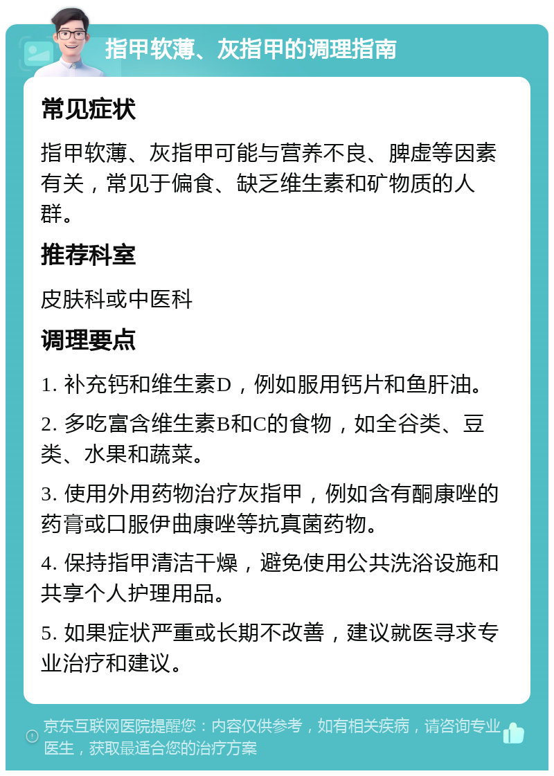 指甲软薄、灰指甲的调理指南 常见症状 指甲软薄、灰指甲可能与营养不良、脾虚等因素有关，常见于偏食、缺乏维生素和矿物质的人群。 推荐科室 皮肤科或中医科 调理要点 1. 补充钙和维生素D，例如服用钙片和鱼肝油。 2. 多吃富含维生素B和C的食物，如全谷类、豆类、水果和蔬菜。 3. 使用外用药物治疗灰指甲，例如含有酮康唑的药膏或口服伊曲康唑等抗真菌药物。 4. 保持指甲清洁干燥，避免使用公共洗浴设施和共享个人护理用品。 5. 如果症状严重或长期不改善，建议就医寻求专业治疗和建议。