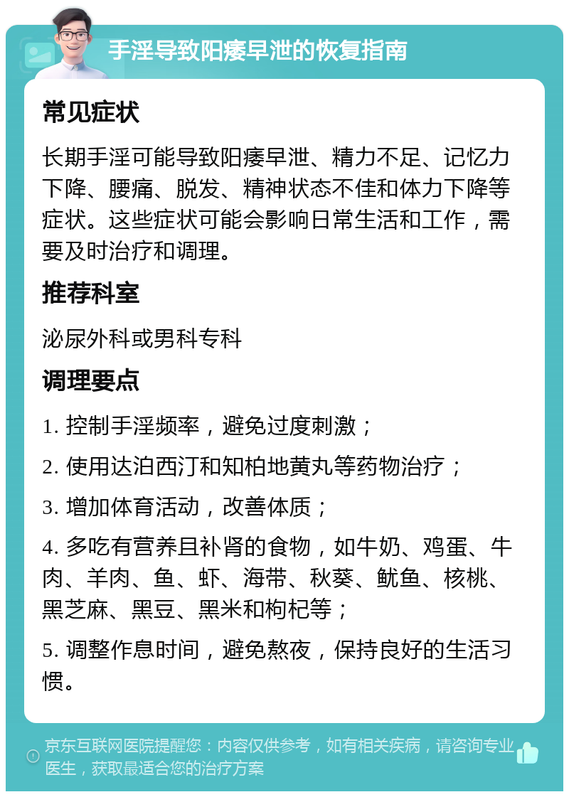 手淫导致阳痿早泄的恢复指南 常见症状 长期手淫可能导致阳痿早泄、精力不足、记忆力下降、腰痛、脱发、精神状态不佳和体力下降等症状。这些症状可能会影响日常生活和工作，需要及时治疗和调理。 推荐科室 泌尿外科或男科专科 调理要点 1. 控制手淫频率，避免过度刺激； 2. 使用达泊西汀和知柏地黄丸等药物治疗； 3. 增加体育活动，改善体质； 4. 多吃有营养且补肾的食物，如牛奶、鸡蛋、牛肉、羊肉、鱼、虾、海带、秋葵、鱿鱼、核桃、黑芝麻、黑豆、黑米和枸杞等； 5. 调整作息时间，避免熬夜，保持良好的生活习惯。