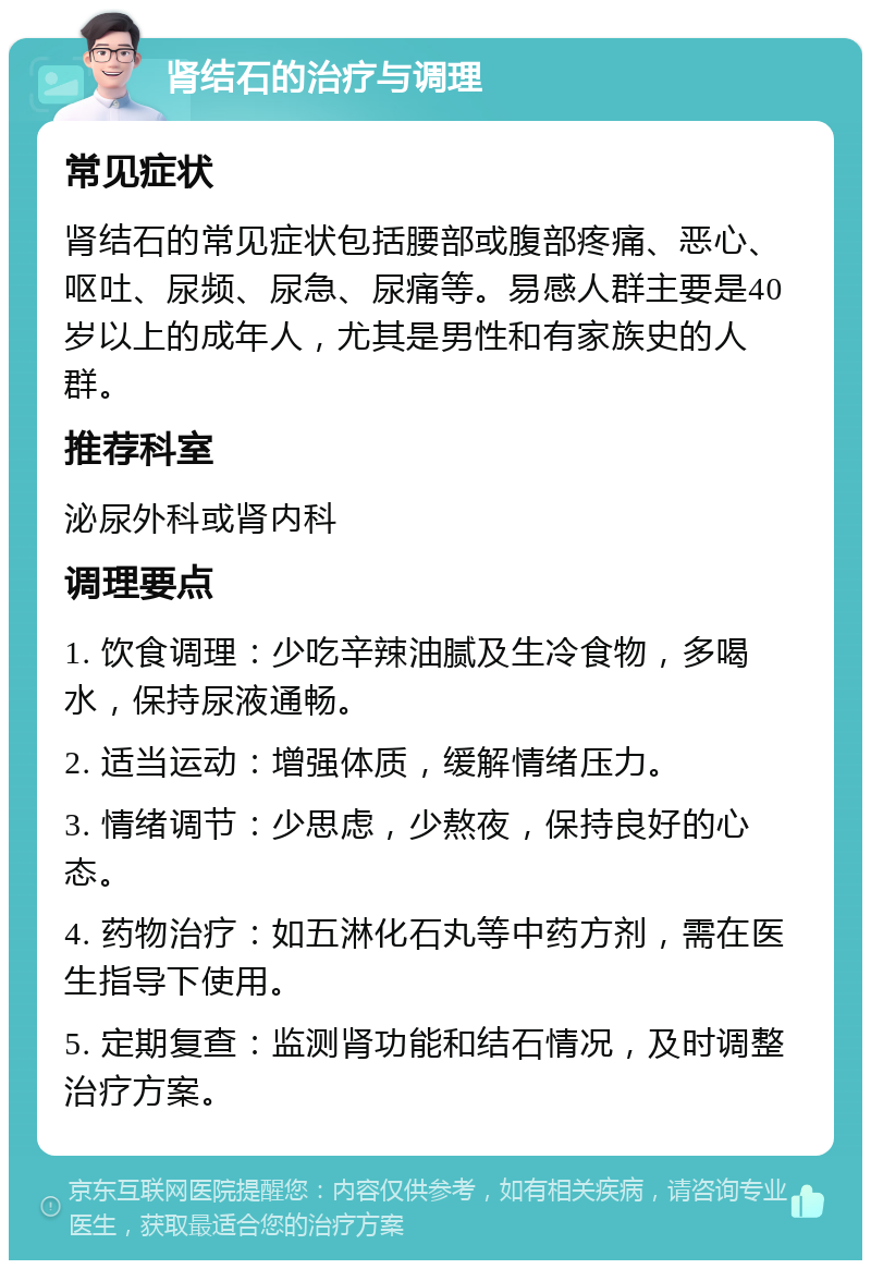 肾结石的治疗与调理 常见症状 肾结石的常见症状包括腰部或腹部疼痛、恶心、呕吐、尿频、尿急、尿痛等。易感人群主要是40岁以上的成年人，尤其是男性和有家族史的人群。 推荐科室 泌尿外科或肾内科 调理要点 1. 饮食调理：少吃辛辣油腻及生冷食物，多喝水，保持尿液通畅。 2. 适当运动：增强体质，缓解情绪压力。 3. 情绪调节：少思虑，少熬夜，保持良好的心态。 4. 药物治疗：如五淋化石丸等中药方剂，需在医生指导下使用。 5. 定期复查：监测肾功能和结石情况，及时调整治疗方案。