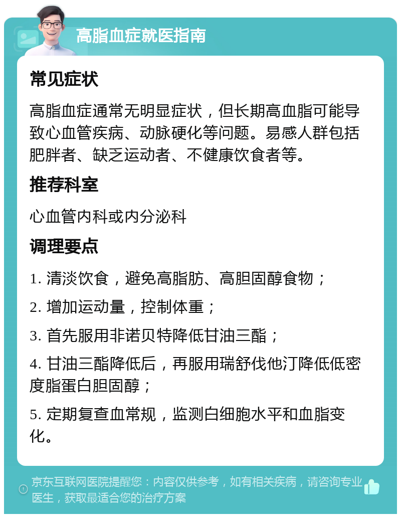 高脂血症就医指南 常见症状 高脂血症通常无明显症状，但长期高血脂可能导致心血管疾病、动脉硬化等问题。易感人群包括肥胖者、缺乏运动者、不健康饮食者等。 推荐科室 心血管内科或内分泌科 调理要点 1. 清淡饮食，避免高脂肪、高胆固醇食物； 2. 增加运动量，控制体重； 3. 首先服用非诺贝特降低甘油三酯； 4. 甘油三酯降低后，再服用瑞舒伐他汀降低低密度脂蛋白胆固醇； 5. 定期复查血常规，监测白细胞水平和血脂变化。