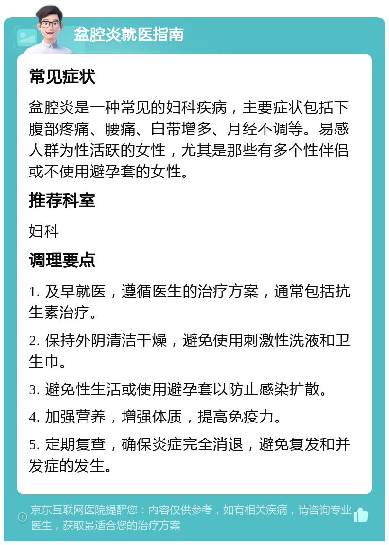 盆腔炎就医指南 常见症状 盆腔炎是一种常见的妇科疾病，主要症状包括下腹部疼痛、腰痛、白带增多、月经不调等。易感人群为性活跃的女性，尤其是那些有多个性伴侣或不使用避孕套的女性。 推荐科室 妇科 调理要点 1. 及早就医，遵循医生的治疗方案，通常包括抗生素治疗。 2. 保持外阴清洁干燥，避免使用刺激性洗液和卫生巾。 3. 避免性生活或使用避孕套以防止感染扩散。 4. 加强营养，增强体质，提高免疫力。 5. 定期复查，确保炎症完全消退，避免复发和并发症的发生。