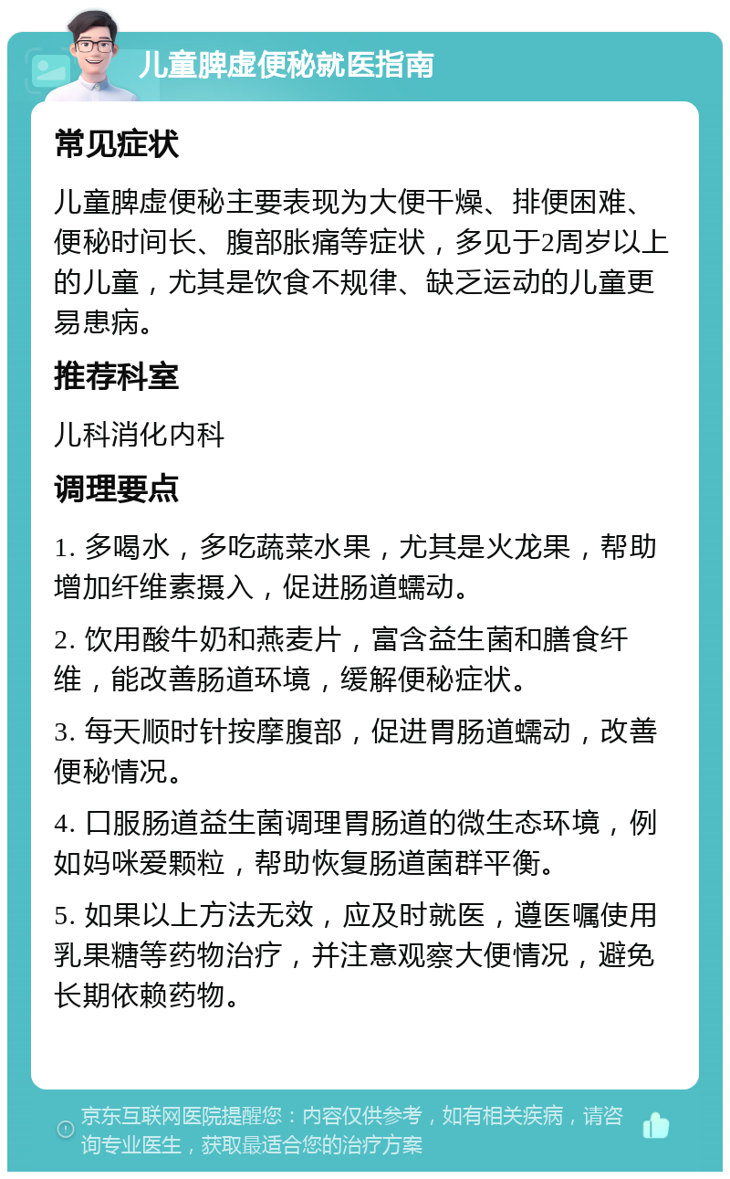 儿童脾虚便秘就医指南 常见症状 儿童脾虚便秘主要表现为大便干燥、排便困难、便秘时间长、腹部胀痛等症状，多见于2周岁以上的儿童，尤其是饮食不规律、缺乏运动的儿童更易患病。 推荐科室 儿科消化内科 调理要点 1. 多喝水，多吃蔬菜水果，尤其是火龙果，帮助增加纤维素摄入，促进肠道蠕动。 2. 饮用酸牛奶和燕麦片，富含益生菌和膳食纤维，能改善肠道环境，缓解便秘症状。 3. 每天顺时针按摩腹部，促进胃肠道蠕动，改善便秘情况。 4. 口服肠道益生菌调理胃肠道的微生态环境，例如妈咪爱颗粒，帮助恢复肠道菌群平衡。 5. 如果以上方法无效，应及时就医，遵医嘱使用乳果糖等药物治疗，并注意观察大便情况，避免长期依赖药物。