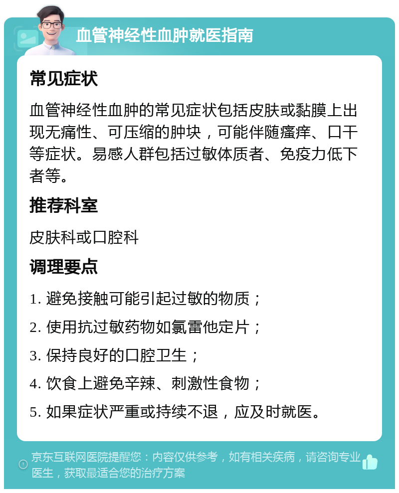 血管神经性血肿就医指南 常见症状 血管神经性血肿的常见症状包括皮肤或黏膜上出现无痛性、可压缩的肿块，可能伴随瘙痒、口干等症状。易感人群包括过敏体质者、免疫力低下者等。 推荐科室 皮肤科或口腔科 调理要点 1. 避免接触可能引起过敏的物质； 2. 使用抗过敏药物如氯雷他定片； 3. 保持良好的口腔卫生； 4. 饮食上避免辛辣、刺激性食物； 5. 如果症状严重或持续不退，应及时就医。