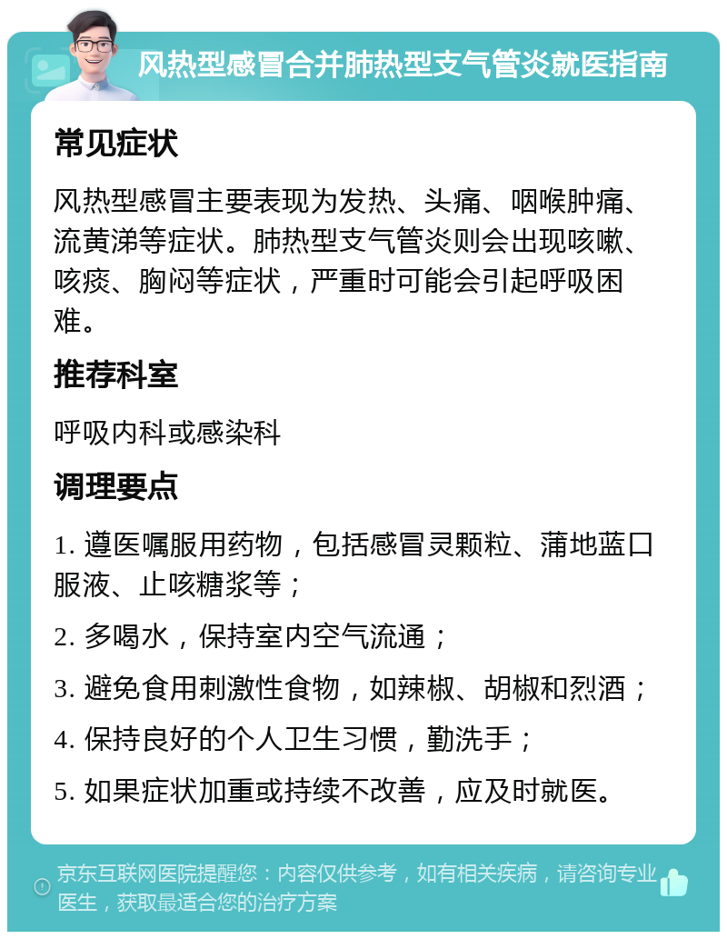 风热型感冒合并肺热型支气管炎就医指南 常见症状 风热型感冒主要表现为发热、头痛、咽喉肿痛、流黄涕等症状。肺热型支气管炎则会出现咳嗽、咳痰、胸闷等症状，严重时可能会引起呼吸困难。 推荐科室 呼吸内科或感染科 调理要点 1. 遵医嘱服用药物，包括感冒灵颗粒、蒲地蓝口服液、止咳糖浆等； 2. 多喝水，保持室内空气流通； 3. 避免食用刺激性食物，如辣椒、胡椒和烈酒； 4. 保持良好的个人卫生习惯，勤洗手； 5. 如果症状加重或持续不改善，应及时就医。