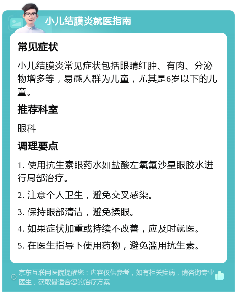 小儿结膜炎就医指南 常见症状 小儿结膜炎常见症状包括眼睛红肿、有肉、分泌物增多等，易感人群为儿童，尤其是6岁以下的儿童。 推荐科室 眼科 调理要点 1. 使用抗生素眼药水如盐酸左氧氟沙星眼胶水进行局部治疗。 2. 注意个人卫生，避免交叉感染。 3. 保持眼部清洁，避免揉眼。 4. 如果症状加重或持续不改善，应及时就医。 5. 在医生指导下使用药物，避免滥用抗生素。