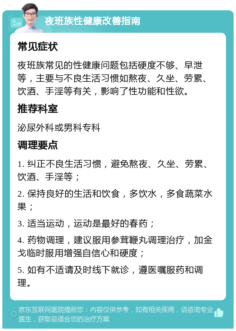 夜班族性健康改善指南 常见症状 夜班族常见的性健康问题包括硬度不够、早泄等，主要与不良生活习惯如熬夜、久坐、劳累、饮酒、手淫等有关，影响了性功能和性欲。 推荐科室 泌尿外科或男科专科 调理要点 1. 纠正不良生活习惯，避免熬夜、久坐、劳累、饮酒、手淫等； 2. 保持良好的生活和饮食，多饮水，多食蔬菜水果； 3. 适当运动，运动是最好的春药； 4. 药物调理，建议服用参茸鞭丸调理治疗，加金戈临时服用增强自信心和硬度； 5. 如有不适请及时线下就诊，遵医嘱服药和调理。