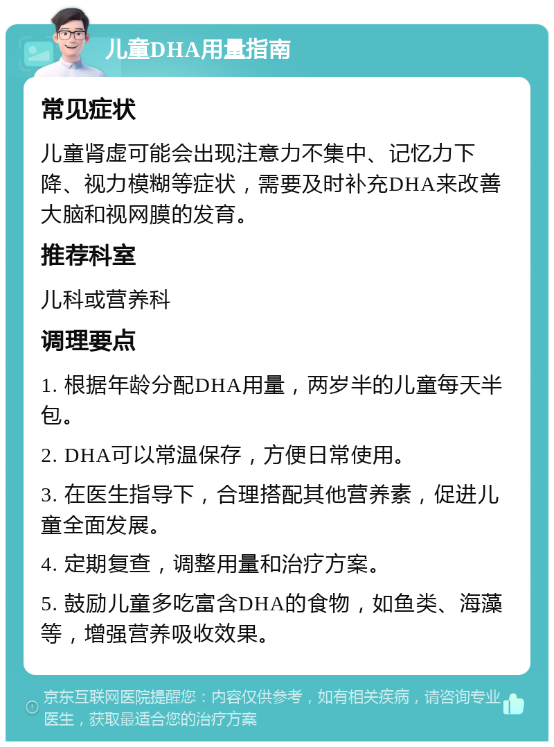 儿童DHA用量指南 常见症状 儿童肾虚可能会出现注意力不集中、记忆力下降、视力模糊等症状，需要及时补充DHA来改善大脑和视网膜的发育。 推荐科室 儿科或营养科 调理要点 1. 根据年龄分配DHA用量，两岁半的儿童每天半包。 2. DHA可以常温保存，方便日常使用。 3. 在医生指导下，合理搭配其他营养素，促进儿童全面发展。 4. 定期复查，调整用量和治疗方案。 5. 鼓励儿童多吃富含DHA的食物，如鱼类、海藻等，增强营养吸收效果。