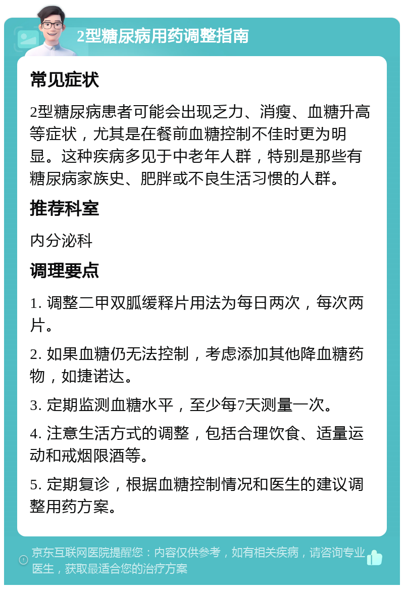 2型糖尿病用药调整指南 常见症状 2型糖尿病患者可能会出现乏力、消瘦、血糖升高等症状，尤其是在餐前血糖控制不佳时更为明显。这种疾病多见于中老年人群，特别是那些有糖尿病家族史、肥胖或不良生活习惯的人群。 推荐科室 内分泌科 调理要点 1. 调整二甲双胍缓释片用法为每日两次，每次两片。 2. 如果血糖仍无法控制，考虑添加其他降血糖药物，如捷诺达。 3. 定期监测血糖水平，至少每7天测量一次。 4. 注意生活方式的调整，包括合理饮食、适量运动和戒烟限酒等。 5. 定期复诊，根据血糖控制情况和医生的建议调整用药方案。