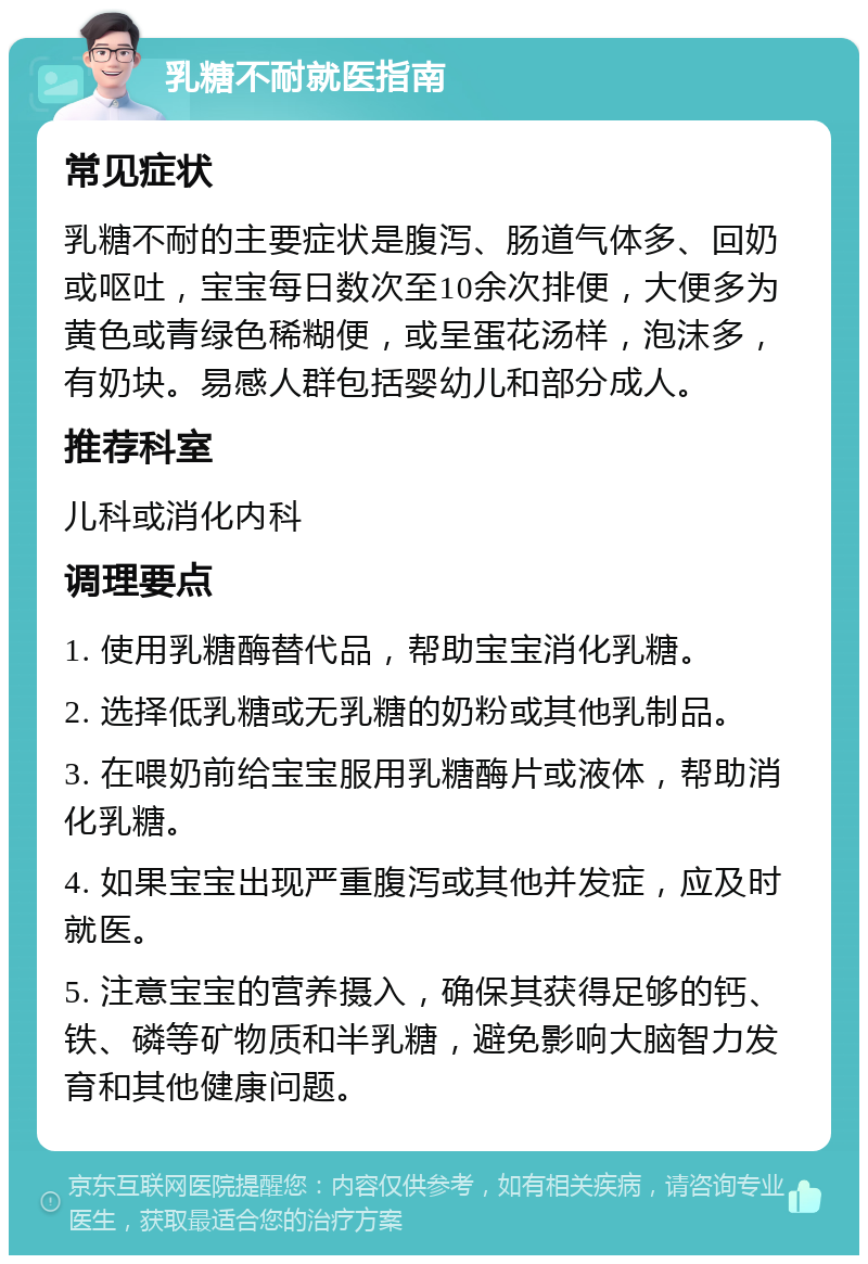 乳糖不耐就医指南 常见症状 乳糖不耐的主要症状是腹泻、肠道气体多、回奶或呕吐，宝宝每日数次至10余次排便，大便多为黄色或青绿色稀糊便，或呈蛋花汤样，泡沫多，有奶块。易感人群包括婴幼儿和部分成人。 推荐科室 儿科或消化内科 调理要点 1. 使用乳糖酶替代品，帮助宝宝消化乳糖。 2. 选择低乳糖或无乳糖的奶粉或其他乳制品。 3. 在喂奶前给宝宝服用乳糖酶片或液体，帮助消化乳糖。 4. 如果宝宝出现严重腹泻或其他并发症，应及时就医。 5. 注意宝宝的营养摄入，确保其获得足够的钙、铁、磷等矿物质和半乳糖，避免影响大脑智力发育和其他健康问题。