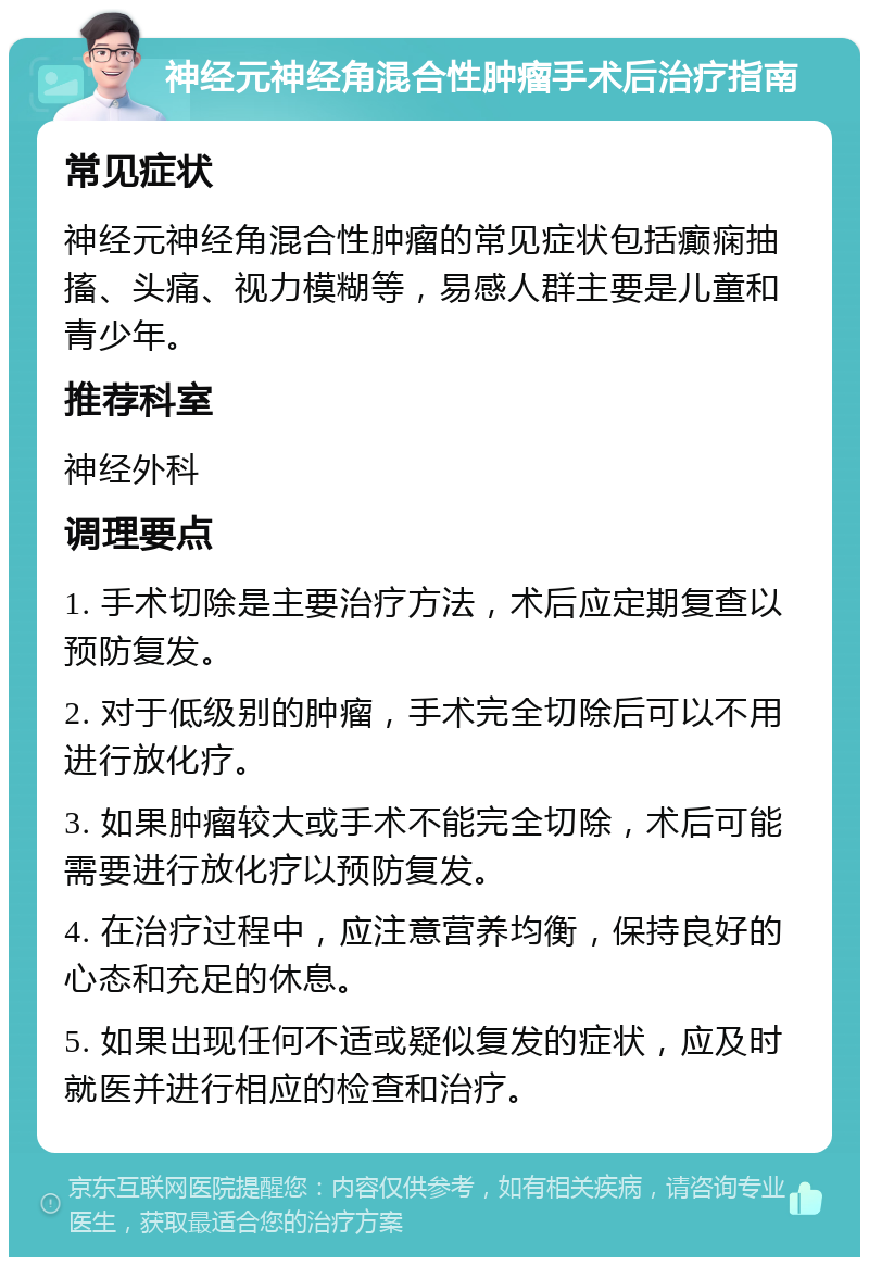 神经元神经角混合性肿瘤手术后治疗指南 常见症状 神经元神经角混合性肿瘤的常见症状包括癫痫抽搐、头痛、视力模糊等，易感人群主要是儿童和青少年。 推荐科室 神经外科 调理要点 1. 手术切除是主要治疗方法，术后应定期复查以预防复发。 2. 对于低级别的肿瘤，手术完全切除后可以不用进行放化疗。 3. 如果肿瘤较大或手术不能完全切除，术后可能需要进行放化疗以预防复发。 4. 在治疗过程中，应注意营养均衡，保持良好的心态和充足的休息。 5. 如果出现任何不适或疑似复发的症状，应及时就医并进行相应的检查和治疗。