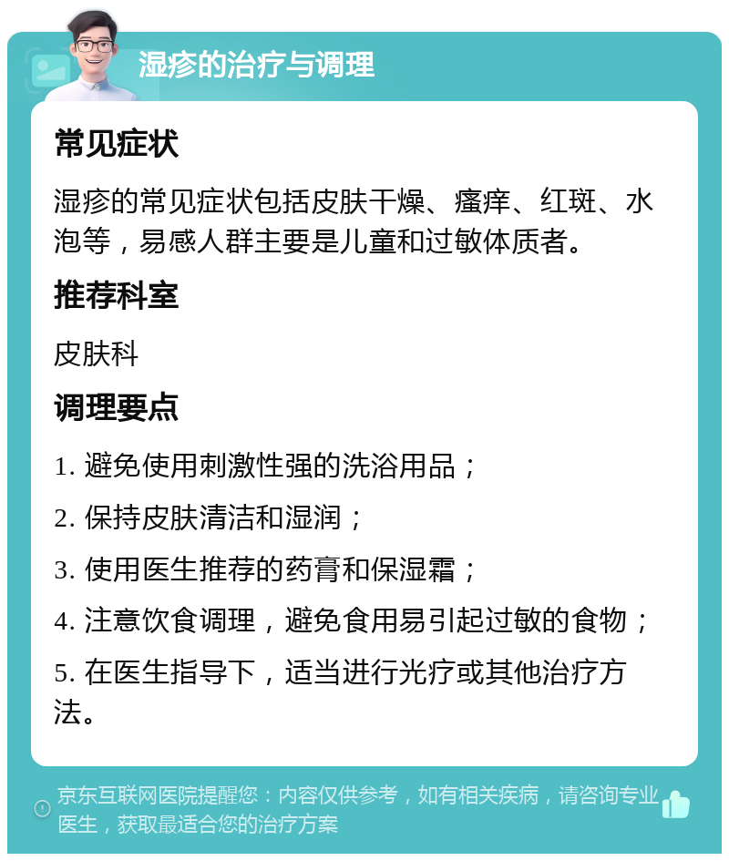 湿疹的治疗与调理 常见症状 湿疹的常见症状包括皮肤干燥、瘙痒、红斑、水泡等，易感人群主要是儿童和过敏体质者。 推荐科室 皮肤科 调理要点 1. 避免使用刺激性强的洗浴用品； 2. 保持皮肤清洁和湿润； 3. 使用医生推荐的药膏和保湿霜； 4. 注意饮食调理，避免食用易引起过敏的食物； 5. 在医生指导下，适当进行光疗或其他治疗方法。