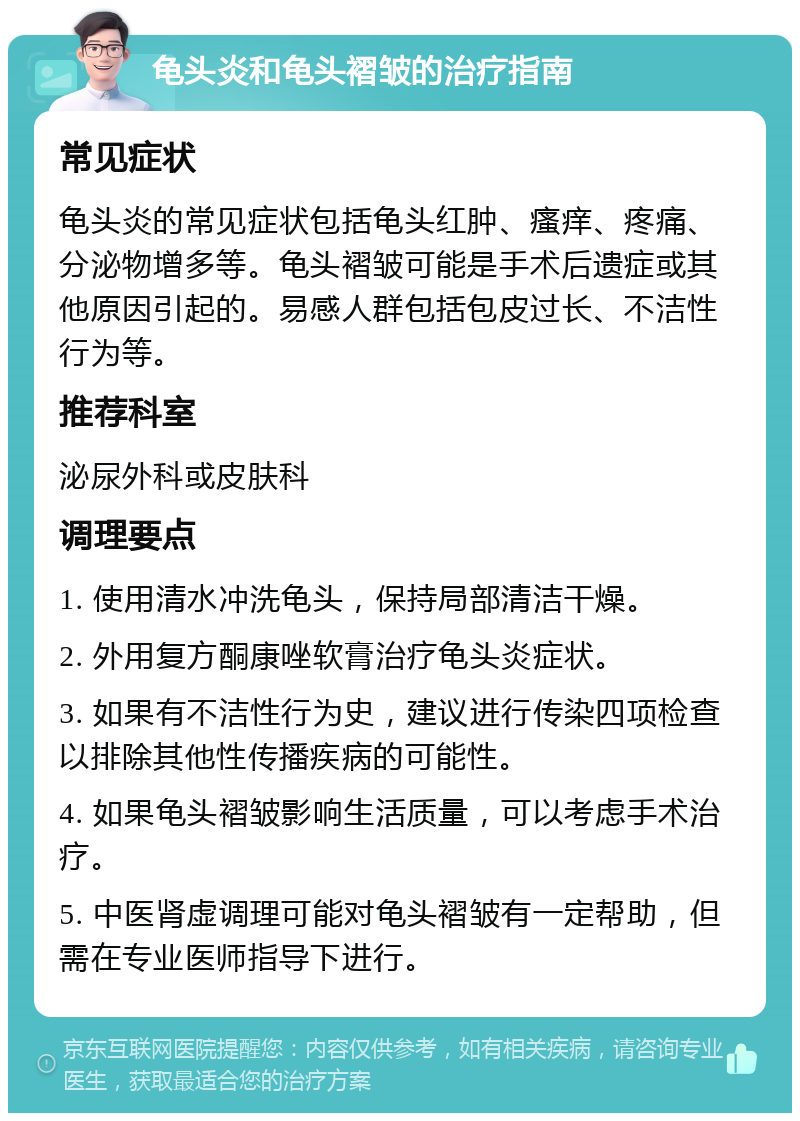 龟头炎和龟头褶皱的治疗指南 常见症状 龟头炎的常见症状包括龟头红肿、瘙痒、疼痛、分泌物增多等。龟头褶皱可能是手术后遗症或其他原因引起的。易感人群包括包皮过长、不洁性行为等。 推荐科室 泌尿外科或皮肤科 调理要点 1. 使用清水冲洗龟头，保持局部清洁干燥。 2. 外用复方酮康唑软膏治疗龟头炎症状。 3. 如果有不洁性行为史，建议进行传染四项检查以排除其他性传播疾病的可能性。 4. 如果龟头褶皱影响生活质量，可以考虑手术治疗。 5. 中医肾虚调理可能对龟头褶皱有一定帮助，但需在专业医师指导下进行。