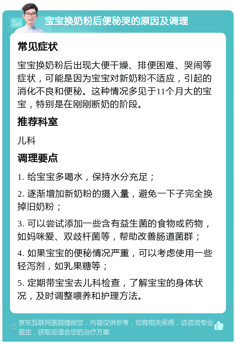 宝宝换奶粉后便秘哭的原因及调理 常见症状 宝宝换奶粉后出现大便干燥、排便困难、哭闹等症状，可能是因为宝宝对新奶粉不适应，引起的消化不良和便秘。这种情况多见于11个月大的宝宝，特别是在刚刚断奶的阶段。 推荐科室 儿科 调理要点 1. 给宝宝多喝水，保持水分充足； 2. 逐渐增加新奶粉的摄入量，避免一下子完全换掉旧奶粉； 3. 可以尝试添加一些含有益生菌的食物或药物，如妈咪爱、双歧杆菌等，帮助改善肠道菌群； 4. 如果宝宝的便秘情况严重，可以考虑使用一些轻泻剂，如乳果糖等； 5. 定期带宝宝去儿科检查，了解宝宝的身体状况，及时调整喂养和护理方法。