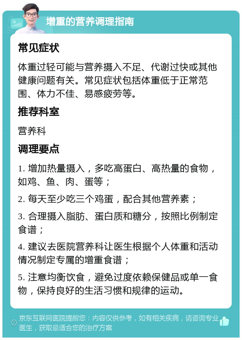 增重的营养调理指南 常见症状 体重过轻可能与营养摄入不足、代谢过快或其他健康问题有关。常见症状包括体重低于正常范围、体力不佳、易感疲劳等。 推荐科室 营养科 调理要点 1. 增加热量摄入，多吃高蛋白、高热量的食物，如鸡、鱼、肉、蛋等； 2. 每天至少吃三个鸡蛋，配合其他营养素； 3. 合理摄入脂肪、蛋白质和糖分，按照比例制定食谱； 4. 建议去医院营养科让医生根据个人体重和活动情况制定专属的增重食谱； 5. 注意均衡饮食，避免过度依赖保健品或单一食物，保持良好的生活习惯和规律的运动。