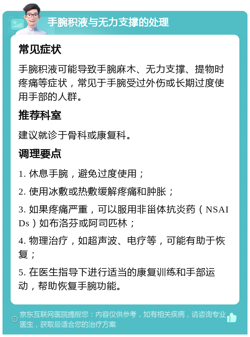 手腕积液与无力支撑的处理 常见症状 手腕积液可能导致手腕麻木、无力支撑、提物时疼痛等症状，常见于手腕受过外伤或长期过度使用手部的人群。 推荐科室 建议就诊于骨科或康复科。 调理要点 1. 休息手腕，避免过度使用； 2. 使用冰敷或热敷缓解疼痛和肿胀； 3. 如果疼痛严重，可以服用非甾体抗炎药（NSAIDs）如布洛芬或阿司匹林； 4. 物理治疗，如超声波、电疗等，可能有助于恢复； 5. 在医生指导下进行适当的康复训练和手部运动，帮助恢复手腕功能。