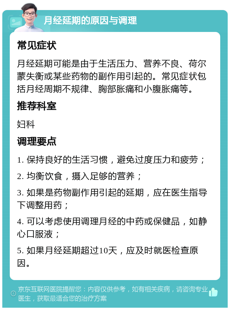 月经延期的原因与调理 常见症状 月经延期可能是由于生活压力、营养不良、荷尔蒙失衡或某些药物的副作用引起的。常见症状包括月经周期不规律、胸部胀痛和小腹胀痛等。 推荐科室 妇科 调理要点 1. 保持良好的生活习惯，避免过度压力和疲劳； 2. 均衡饮食，摄入足够的营养； 3. 如果是药物副作用引起的延期，应在医生指导下调整用药； 4. 可以考虑使用调理月经的中药或保健品，如静心口服液； 5. 如果月经延期超过10天，应及时就医检查原因。