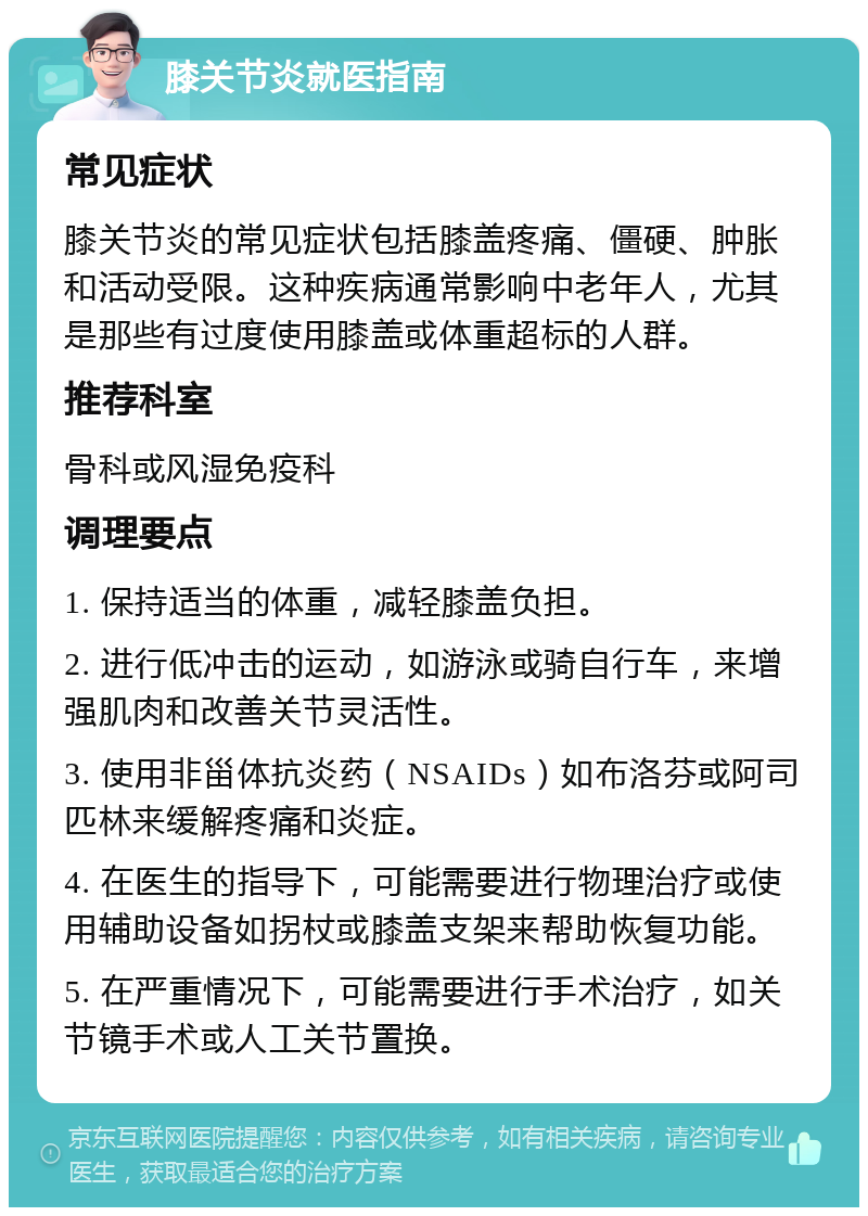 膝关节炎就医指南 常见症状 膝关节炎的常见症状包括膝盖疼痛、僵硬、肿胀和活动受限。这种疾病通常影响中老年人，尤其是那些有过度使用膝盖或体重超标的人群。 推荐科室 骨科或风湿免疫科 调理要点 1. 保持适当的体重，减轻膝盖负担。 2. 进行低冲击的运动，如游泳或骑自行车，来增强肌肉和改善关节灵活性。 3. 使用非甾体抗炎药（NSAIDs）如布洛芬或阿司匹林来缓解疼痛和炎症。 4. 在医生的指导下，可能需要进行物理治疗或使用辅助设备如拐杖或膝盖支架来帮助恢复功能。 5. 在严重情况下，可能需要进行手术治疗，如关节镜手术或人工关节置换。