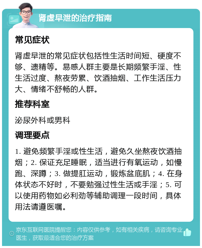 肾虚早泄的治疗指南 常见症状 肾虚早泄的常见症状包括性生活时间短、硬度不够、遗精等。易感人群主要是长期频繁手淫、性生活过度、熬夜劳累、饮酒抽烟、工作生活压力大、情绪不舒畅的人群。 推荐科室 泌尿外科或男科 调理要点 1. 避免频繁手淫或性生活，避免久坐熬夜饮酒抽烟；2. 保证充足睡眠，适当进行有氧运动，如慢跑、深蹲；3. 做提肛运动，锻炼盆底肌；4. 在身体状态不好时，不要勉强过性生活或手淫；5. 可以使用药物如必利劲等辅助调理一段时间，具体用法请遵医嘱。