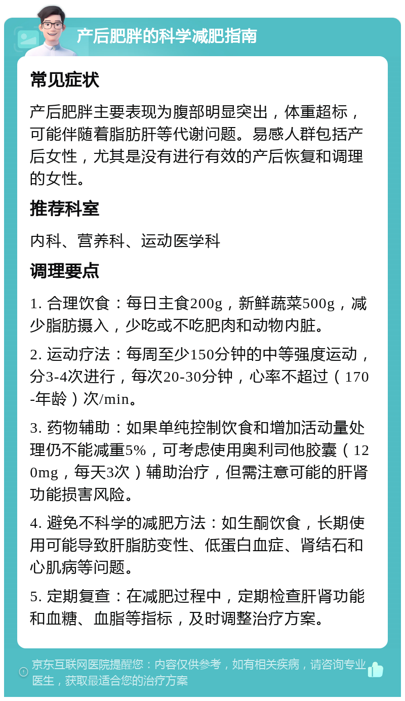 产后肥胖的科学减肥指南 常见症状 产后肥胖主要表现为腹部明显突出，体重超标，可能伴随着脂肪肝等代谢问题。易感人群包括产后女性，尤其是没有进行有效的产后恢复和调理的女性。 推荐科室 内科、营养科、运动医学科 调理要点 1. 合理饮食：每日主食200g，新鲜蔬菜500g，减少脂肪摄入，少吃或不吃肥肉和动物内脏。 2. 运动疗法：每周至少150分钟的中等强度运动，分3-4次进行，每次20-30分钟，心率不超过（170-年龄）次/min。 3. 药物辅助：如果单纯控制饮食和增加活动量处理仍不能减重5%，可考虑使用奥利司他胶囊（120mg，每天3次）辅助治疗，但需注意可能的肝肾功能损害风险。 4. 避免不科学的减肥方法：如生酮饮食，长期使用可能导致肝脂肪变性、低蛋白血症、肾结石和心肌病等问题。 5. 定期复查：在减肥过程中，定期检查肝肾功能和血糖、血脂等指标，及时调整治疗方案。