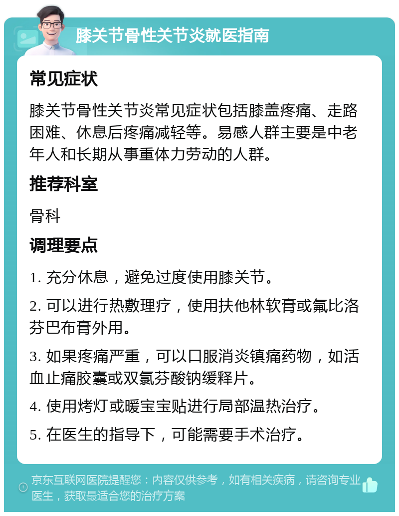 膝关节骨性关节炎就医指南 常见症状 膝关节骨性关节炎常见症状包括膝盖疼痛、走路困难、休息后疼痛减轻等。易感人群主要是中老年人和长期从事重体力劳动的人群。 推荐科室 骨科 调理要点 1. 充分休息，避免过度使用膝关节。 2. 可以进行热敷理疗，使用扶他林软膏或氟比洛芬巴布膏外用。 3. 如果疼痛严重，可以口服消炎镇痛药物，如活血止痛胶囊或双氯芬酸钠缓释片。 4. 使用烤灯或暖宝宝贴进行局部温热治疗。 5. 在医生的指导下，可能需要手术治疗。