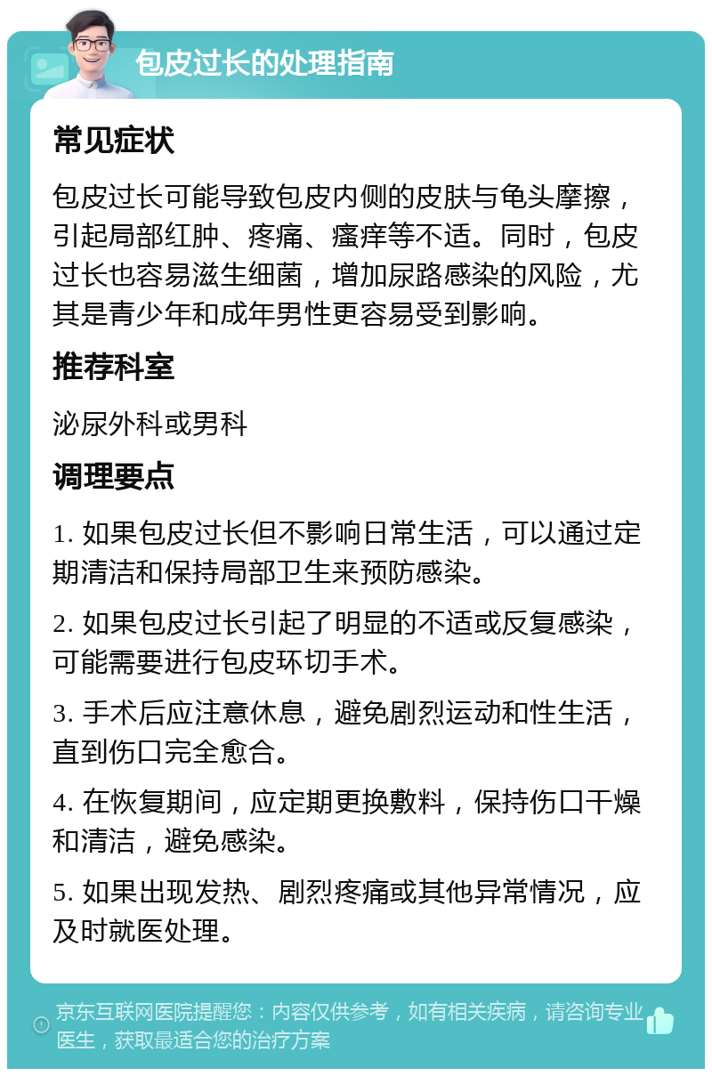 包皮过长的处理指南 常见症状 包皮过长可能导致包皮内侧的皮肤与龟头摩擦，引起局部红肿、疼痛、瘙痒等不适。同时，包皮过长也容易滋生细菌，增加尿路感染的风险，尤其是青少年和成年男性更容易受到影响。 推荐科室 泌尿外科或男科 调理要点 1. 如果包皮过长但不影响日常生活，可以通过定期清洁和保持局部卫生来预防感染。 2. 如果包皮过长引起了明显的不适或反复感染，可能需要进行包皮环切手术。 3. 手术后应注意休息，避免剧烈运动和性生活，直到伤口完全愈合。 4. 在恢复期间，应定期更换敷料，保持伤口干燥和清洁，避免感染。 5. 如果出现发热、剧烈疼痛或其他异常情况，应及时就医处理。