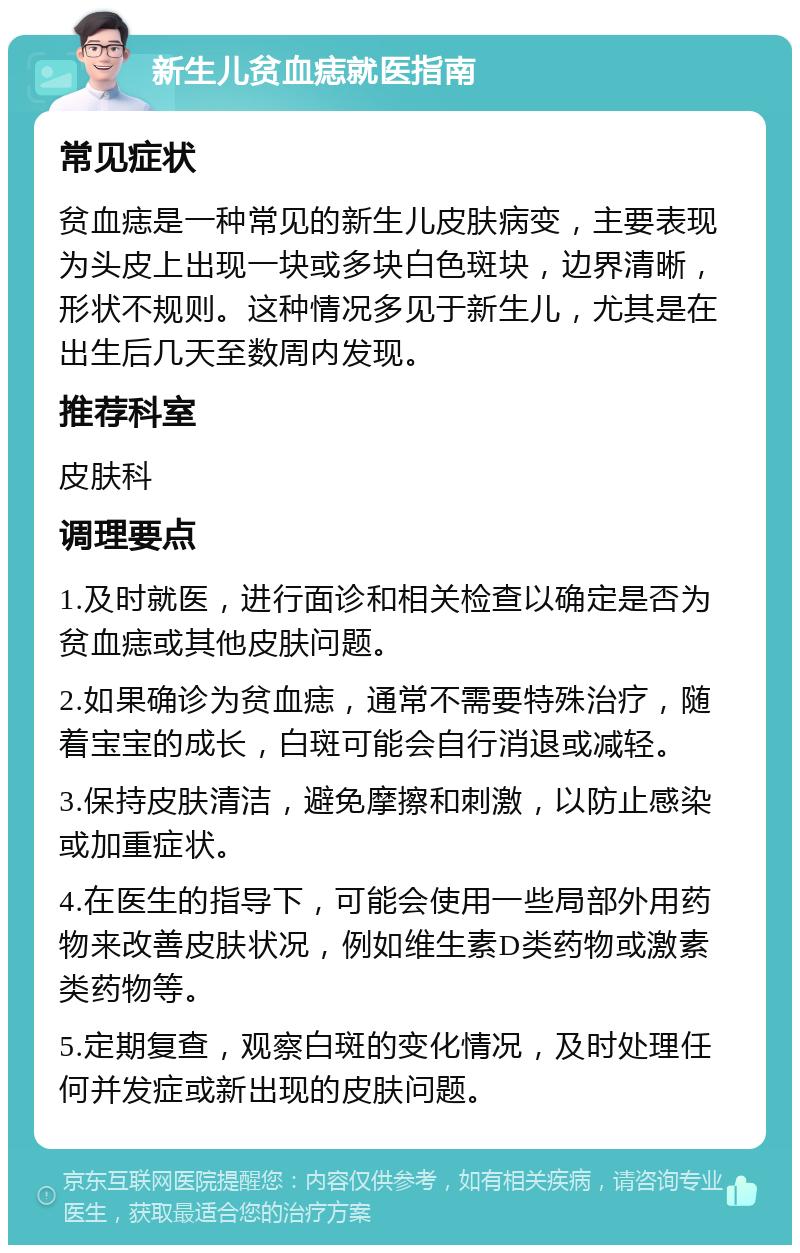 新生儿贫血痣就医指南 常见症状 贫血痣是一种常见的新生儿皮肤病变，主要表现为头皮上出现一块或多块白色斑块，边界清晰，形状不规则。这种情况多见于新生儿，尤其是在出生后几天至数周内发现。 推荐科室 皮肤科 调理要点 1.及时就医，进行面诊和相关检查以确定是否为贫血痣或其他皮肤问题。 2.如果确诊为贫血痣，通常不需要特殊治疗，随着宝宝的成长，白斑可能会自行消退或减轻。 3.保持皮肤清洁，避免摩擦和刺激，以防止感染或加重症状。 4.在医生的指导下，可能会使用一些局部外用药物来改善皮肤状况，例如维生素D类药物或激素类药物等。 5.定期复查，观察白斑的变化情况，及时处理任何并发症或新出现的皮肤问题。