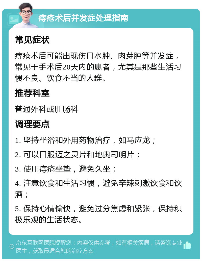 痔疮术后并发症处理指南 常见症状 痔疮术后可能出现伤口水肿、肉芽肿等并发症，常见于手术后20天内的患者，尤其是那些生活习惯不良、饮食不当的人群。 推荐科室 普通外科或肛肠科 调理要点 1. 坚持坐浴和外用药物治疗，如马应龙； 2. 可以口服迈之灵片和地奥司明片； 3. 使用痔疮坐垫，避免久坐； 4. 注意饮食和生活习惯，避免辛辣刺激饮食和饮酒； 5. 保持心情愉快，避免过分焦虑和紧张，保持积极乐观的生活状态。