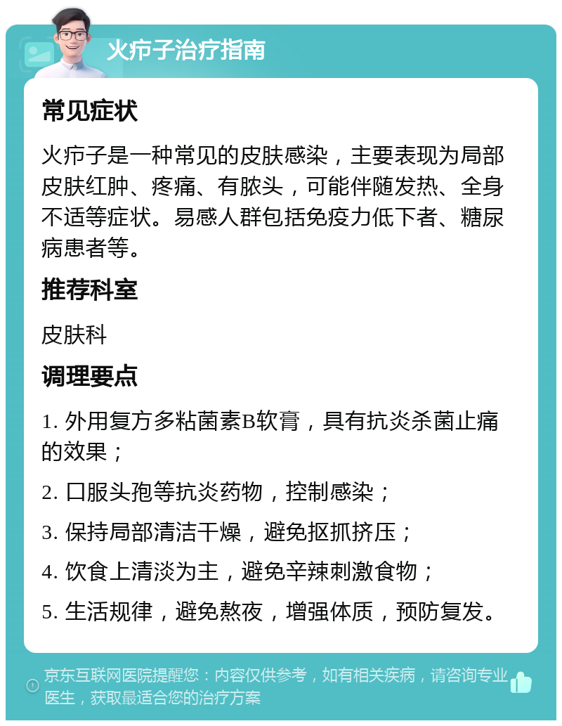 火疖子治疗指南 常见症状 火疖子是一种常见的皮肤感染，主要表现为局部皮肤红肿、疼痛、有脓头，可能伴随发热、全身不适等症状。易感人群包括免疫力低下者、糖尿病患者等。 推荐科室 皮肤科 调理要点 1. 外用复方多粘菌素B软膏，具有抗炎杀菌止痛的效果； 2. 口服头孢等抗炎药物，控制感染； 3. 保持局部清洁干燥，避免抠抓挤压； 4. 饮食上清淡为主，避免辛辣刺激食物； 5. 生活规律，避免熬夜，增强体质，预防复发。