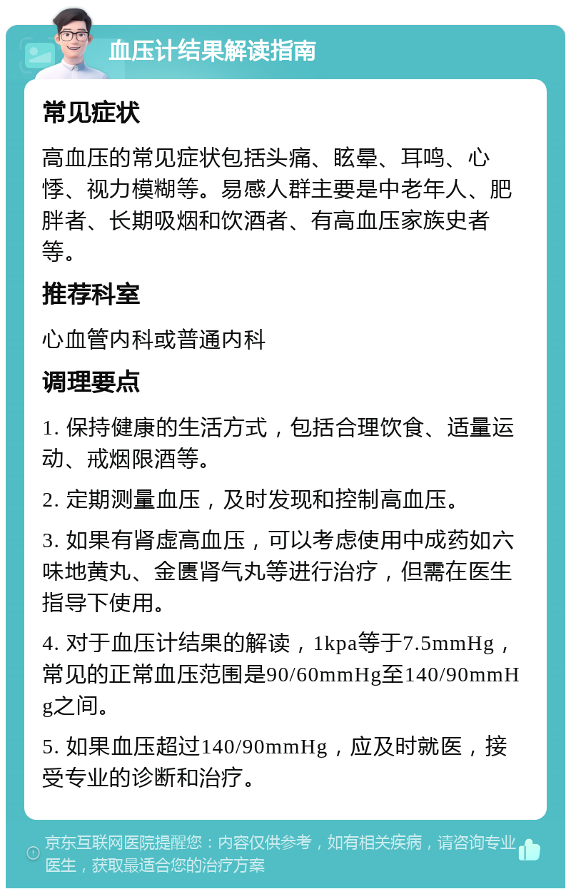 血压计结果解读指南 常见症状 高血压的常见症状包括头痛、眩晕、耳鸣、心悸、视力模糊等。易感人群主要是中老年人、肥胖者、长期吸烟和饮酒者、有高血压家族史者等。 推荐科室 心血管内科或普通内科 调理要点 1. 保持健康的生活方式，包括合理饮食、适量运动、戒烟限酒等。 2. 定期测量血压，及时发现和控制高血压。 3. 如果有肾虚高血压，可以考虑使用中成药如六味地黄丸、金匮肾气丸等进行治疗，但需在医生指导下使用。 4. 对于血压计结果的解读，1kpa等于7.5mmHg，常见的正常血压范围是90/60mmHg至140/90mmHg之间。 5. 如果血压超过140/90mmHg，应及时就医，接受专业的诊断和治疗。