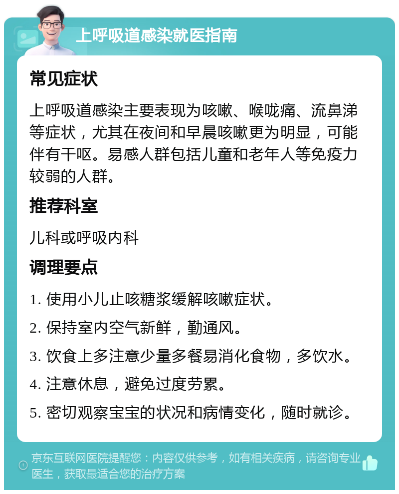 上呼吸道感染就医指南 常见症状 上呼吸道感染主要表现为咳嗽、喉咙痛、流鼻涕等症状，尤其在夜间和早晨咳嗽更为明显，可能伴有干呕。易感人群包括儿童和老年人等免疫力较弱的人群。 推荐科室 儿科或呼吸内科 调理要点 1. 使用小儿止咳糖浆缓解咳嗽症状。 2. 保持室内空气新鲜，勤通风。 3. 饮食上多注意少量多餐易消化食物，多饮水。 4. 注意休息，避免过度劳累。 5. 密切观察宝宝的状况和病情变化，随时就诊。