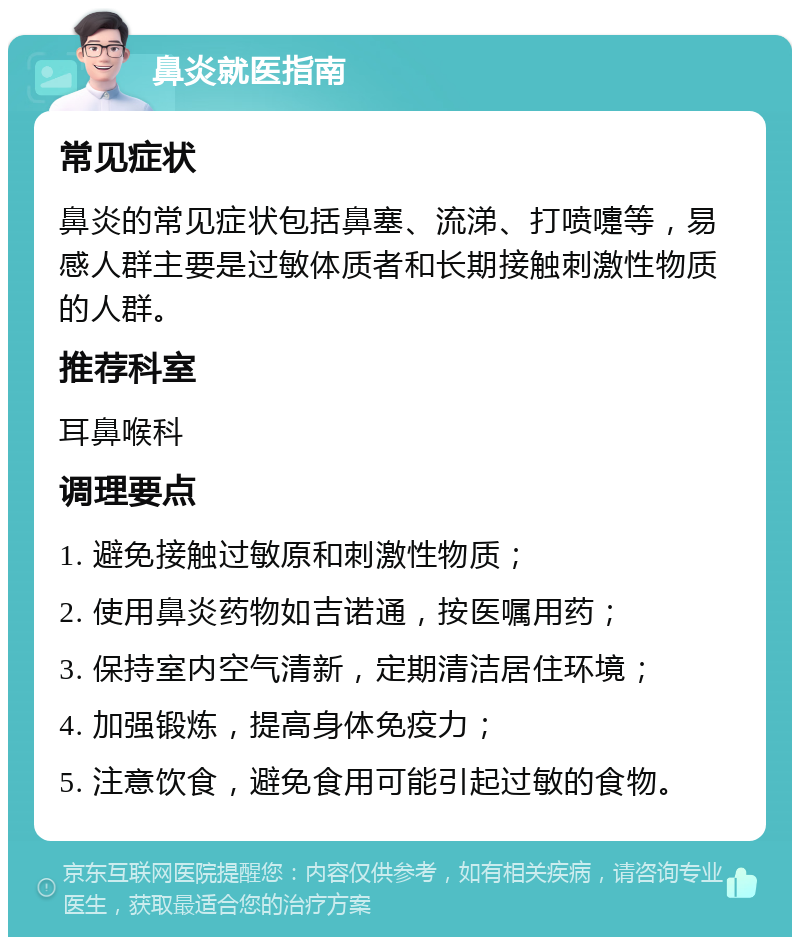 鼻炎就医指南 常见症状 鼻炎的常见症状包括鼻塞、流涕、打喷嚏等，易感人群主要是过敏体质者和长期接触刺激性物质的人群。 推荐科室 耳鼻喉科 调理要点 1. 避免接触过敏原和刺激性物质； 2. 使用鼻炎药物如吉诺通，按医嘱用药； 3. 保持室内空气清新，定期清洁居住环境； 4. 加强锻炼，提高身体免疫力； 5. 注意饮食，避免食用可能引起过敏的食物。