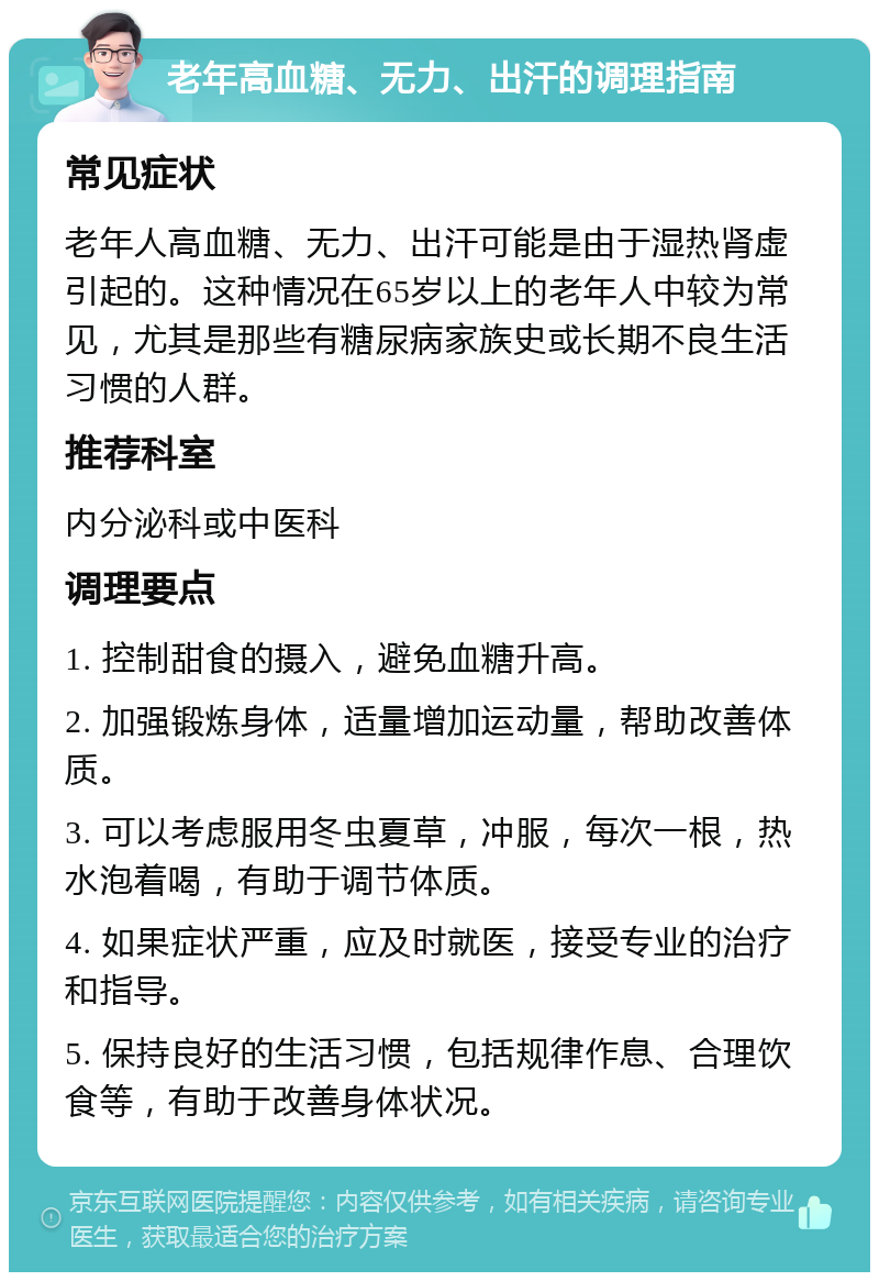 老年高血糖、无力、出汗的调理指南 常见症状 老年人高血糖、无力、出汗可能是由于湿热肾虚引起的。这种情况在65岁以上的老年人中较为常见，尤其是那些有糖尿病家族史或长期不良生活习惯的人群。 推荐科室 内分泌科或中医科 调理要点 1. 控制甜食的摄入，避免血糖升高。 2. 加强锻炼身体，适量增加运动量，帮助改善体质。 3. 可以考虑服用冬虫夏草，冲服，每次一根，热水泡着喝，有助于调节体质。 4. 如果症状严重，应及时就医，接受专业的治疗和指导。 5. 保持良好的生活习惯，包括规律作息、合理饮食等，有助于改善身体状况。