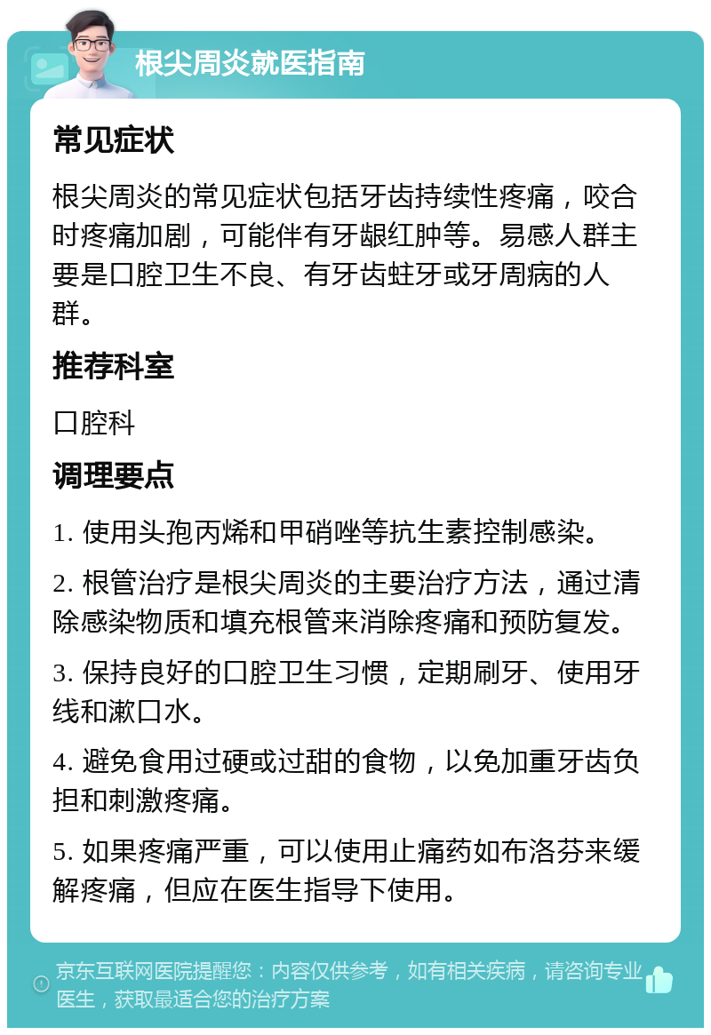 根尖周炎就医指南 常见症状 根尖周炎的常见症状包括牙齿持续性疼痛，咬合时疼痛加剧，可能伴有牙龈红肿等。易感人群主要是口腔卫生不良、有牙齿蛀牙或牙周病的人群。 推荐科室 口腔科 调理要点 1. 使用头孢丙烯和甲硝唑等抗生素控制感染。 2. 根管治疗是根尖周炎的主要治疗方法，通过清除感染物质和填充根管来消除疼痛和预防复发。 3. 保持良好的口腔卫生习惯，定期刷牙、使用牙线和漱口水。 4. 避免食用过硬或过甜的食物，以免加重牙齿负担和刺激疼痛。 5. 如果疼痛严重，可以使用止痛药如布洛芬来缓解疼痛，但应在医生指导下使用。