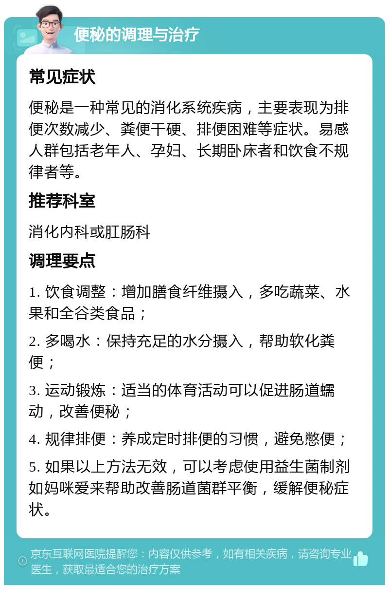 便秘的调理与治疗 常见症状 便秘是一种常见的消化系统疾病，主要表现为排便次数减少、粪便干硬、排便困难等症状。易感人群包括老年人、孕妇、长期卧床者和饮食不规律者等。 推荐科室 消化内科或肛肠科 调理要点 1. 饮食调整：增加膳食纤维摄入，多吃蔬菜、水果和全谷类食品； 2. 多喝水：保持充足的水分摄入，帮助软化粪便； 3. 运动锻炼：适当的体育活动可以促进肠道蠕动，改善便秘； 4. 规律排便：养成定时排便的习惯，避免憋便； 5. 如果以上方法无效，可以考虑使用益生菌制剂如妈咪爱来帮助改善肠道菌群平衡，缓解便秘症状。