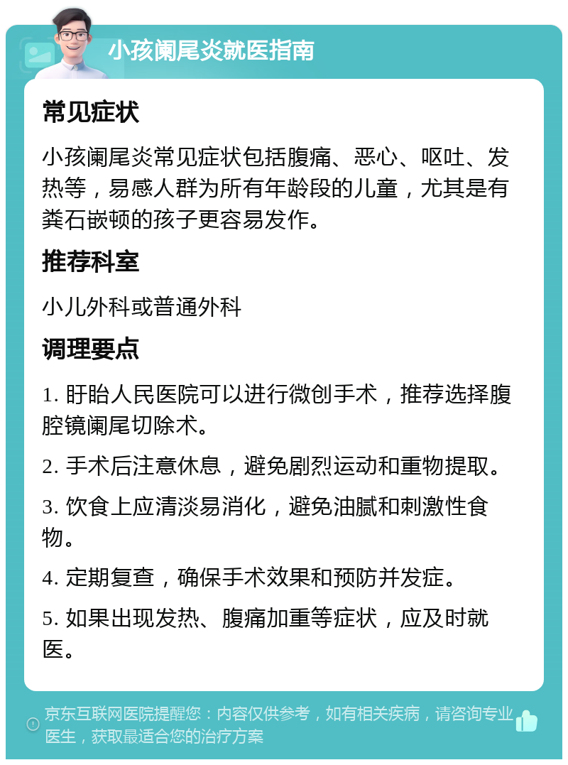 小孩阑尾炎就医指南 常见症状 小孩阑尾炎常见症状包括腹痛、恶心、呕吐、发热等，易感人群为所有年龄段的儿童，尤其是有粪石嵌顿的孩子更容易发作。 推荐科室 小儿外科或普通外科 调理要点 1. 盱眙人民医院可以进行微创手术，推荐选择腹腔镜阑尾切除术。 2. 手术后注意休息，避免剧烈运动和重物提取。 3. 饮食上应清淡易消化，避免油腻和刺激性食物。 4. 定期复查，确保手术效果和预防并发症。 5. 如果出现发热、腹痛加重等症状，应及时就医。