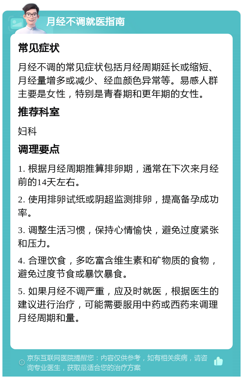 月经不调就医指南 常见症状 月经不调的常见症状包括月经周期延长或缩短、月经量增多或减少、经血颜色异常等。易感人群主要是女性，特别是青春期和更年期的女性。 推荐科室 妇科 调理要点 1. 根据月经周期推算排卵期，通常在下次来月经前的14天左右。 2. 使用排卵试纸或阴超监测排卵，提高备孕成功率。 3. 调整生活习惯，保持心情愉快，避免过度紧张和压力。 4. 合理饮食，多吃富含维生素和矿物质的食物，避免过度节食或暴饮暴食。 5. 如果月经不调严重，应及时就医，根据医生的建议进行治疗，可能需要服用中药或西药来调理月经周期和量。