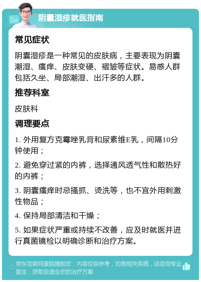 阴囊湿疹就医指南 常见症状 阴囊湿疹是一种常见的皮肤病，主要表现为阴囊潮湿、瘙痒、皮肤变硬、褶皱等症状。易感人群包括久坐、局部潮湿、出汗多的人群。 推荐科室 皮肤科 调理要点 1. 外用复方克霉唑乳膏和尿素维E乳，间隔10分钟使用； 2. 避免穿过紧的内裤，选择通风透气性和散热好的内裤； 3. 阴囊瘙痒时忌搔抓、烫洗等，也不宜外用刺激性物品； 4. 保持局部清洁和干燥； 5. 如果症状严重或持续不改善，应及时就医并进行真菌镜检以明确诊断和治疗方案。