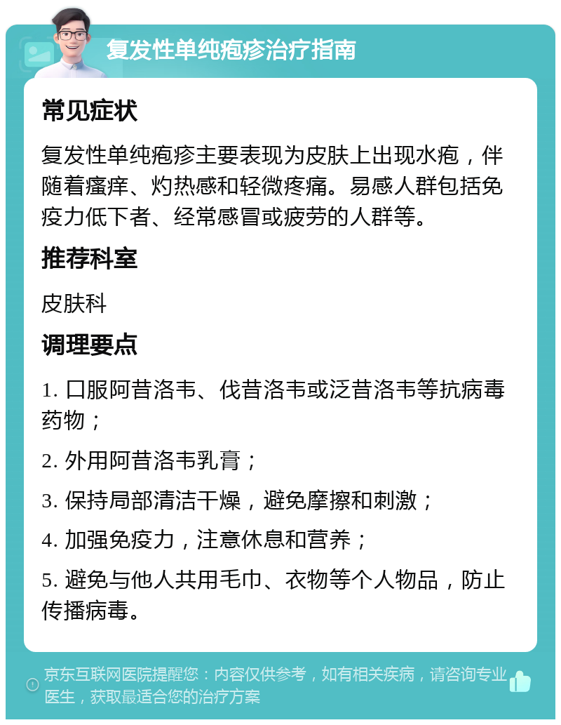 复发性单纯疱疹治疗指南 常见症状 复发性单纯疱疹主要表现为皮肤上出现水疱，伴随着瘙痒、灼热感和轻微疼痛。易感人群包括免疫力低下者、经常感冒或疲劳的人群等。 推荐科室 皮肤科 调理要点 1. 口服阿昔洛韦、伐昔洛韦或泛昔洛韦等抗病毒药物； 2. 外用阿昔洛韦乳膏； 3. 保持局部清洁干燥，避免摩擦和刺激； 4. 加强免疫力，注意休息和营养； 5. 避免与他人共用毛巾、衣物等个人物品，防止传播病毒。