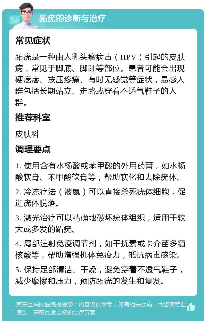 跖疣的诊断与治疗 常见症状 跖疣是一种由人乳头瘤病毒（HPV）引起的皮肤病，常见于脚底、脚趾等部位。患者可能会出现硬疙瘩、按压疼痛、有时无感觉等症状，易感人群包括长期站立、走路或穿着不透气鞋子的人群。 推荐科室 皮肤科 调理要点 1. 使用含有水杨酸或苯甲酸的外用药膏，如水杨酸软膏、苯甲酸软膏等，帮助软化和去除疣体。 2. 冷冻疗法（液氮）可以直接杀死疣体细胞，促进疣体脱落。 3. 激光治疗可以精确地破坏疣体组织，适用于较大或多发的跖疣。 4. 局部注射免疫调节剂，如干扰素或卡介苗多糖核酸等，帮助增强机体免疫力，抵抗病毒感染。 5. 保持足部清洁、干燥，避免穿着不透气鞋子，减少摩擦和压力，预防跖疣的发生和复发。