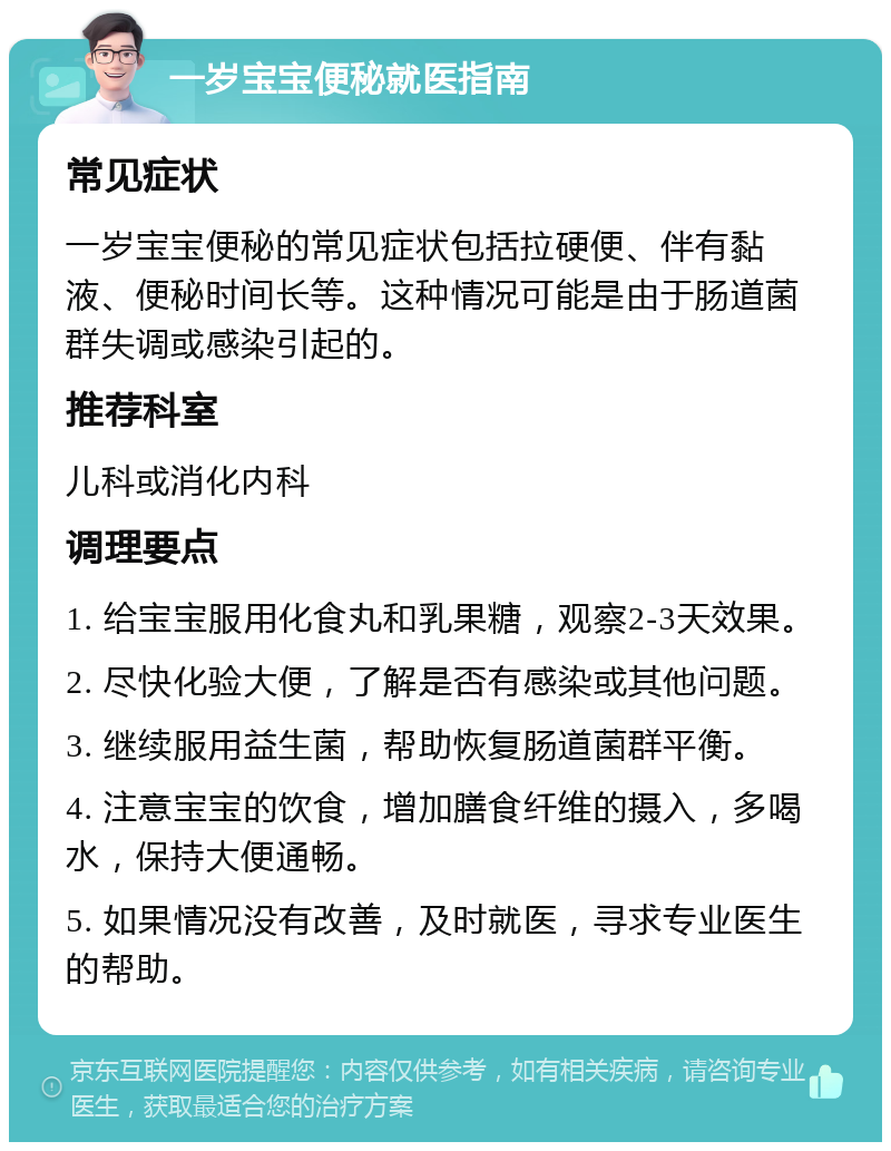 一岁宝宝便秘就医指南 常见症状 一岁宝宝便秘的常见症状包括拉硬便、伴有黏液、便秘时间长等。这种情况可能是由于肠道菌群失调或感染引起的。 推荐科室 儿科或消化内科 调理要点 1. 给宝宝服用化食丸和乳果糖，观察2-3天效果。 2. 尽快化验大便，了解是否有感染或其他问题。 3. 继续服用益生菌，帮助恢复肠道菌群平衡。 4. 注意宝宝的饮食，增加膳食纤维的摄入，多喝水，保持大便通畅。 5. 如果情况没有改善，及时就医，寻求专业医生的帮助。