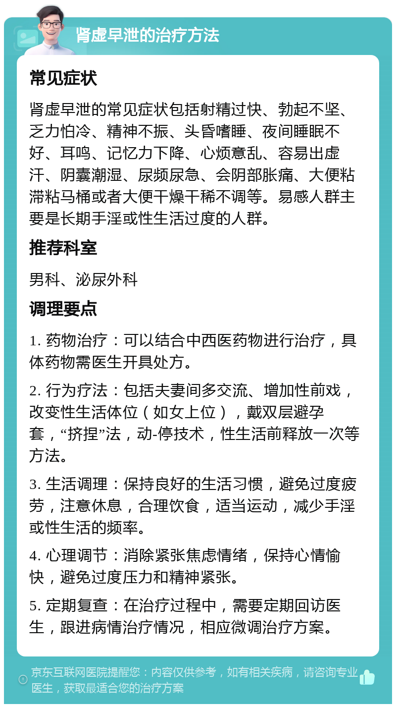 肾虚早泄的治疗方法 常见症状 肾虚早泄的常见症状包括射精过快、勃起不坚、乏力怕冷、精神不振、头昏嗜睡、夜间睡眠不好、耳鸣、记忆力下降、心烦意乱、容易出虚汗、阴囊潮湿、尿频尿急、会阴部胀痛、大便粘滞粘马桶或者大便干燥干稀不调等。易感人群主要是长期手淫或性生活过度的人群。 推荐科室 男科、泌尿外科 调理要点 1. 药物治疗：可以结合中西医药物进行治疗，具体药物需医生开具处方。 2. 行为疗法：包括夫妻间多交流、增加性前戏，改变性生活体位（如女上位），戴双层避孕套，“挤捏”法，动-停技术，性生活前释放一次等方法。 3. 生活调理：保持良好的生活习惯，避免过度疲劳，注意休息，合理饮食，适当运动，减少手淫或性生活的频率。 4. 心理调节：消除紧张焦虑情绪，保持心情愉快，避免过度压力和精神紧张。 5. 定期复查：在治疗过程中，需要定期回访医生，跟进病情治疗情况，相应微调治疗方案。