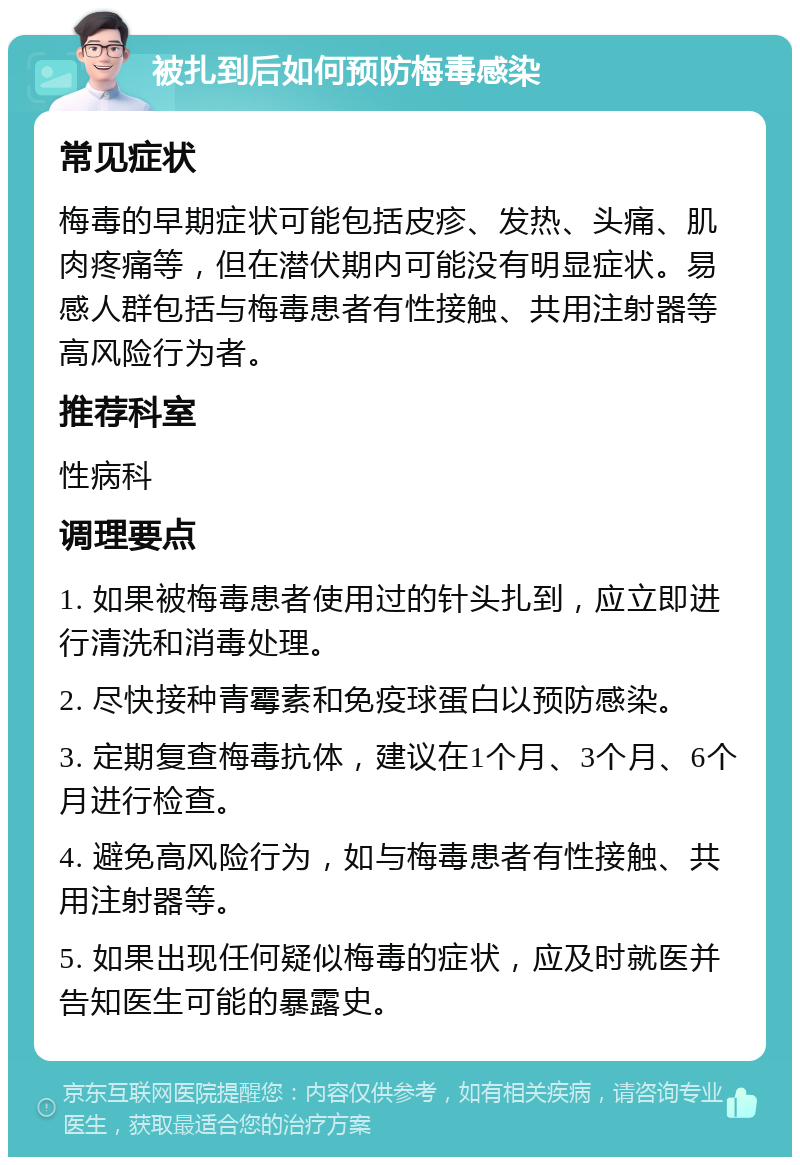 被扎到后如何预防梅毒感染 常见症状 梅毒的早期症状可能包括皮疹、发热、头痛、肌肉疼痛等，但在潜伏期内可能没有明显症状。易感人群包括与梅毒患者有性接触、共用注射器等高风险行为者。 推荐科室 性病科 调理要点 1. 如果被梅毒患者使用过的针头扎到，应立即进行清洗和消毒处理。 2. 尽快接种青霉素和免疫球蛋白以预防感染。 3. 定期复查梅毒抗体，建议在1个月、3个月、6个月进行检查。 4. 避免高风险行为，如与梅毒患者有性接触、共用注射器等。 5. 如果出现任何疑似梅毒的症状，应及时就医并告知医生可能的暴露史。