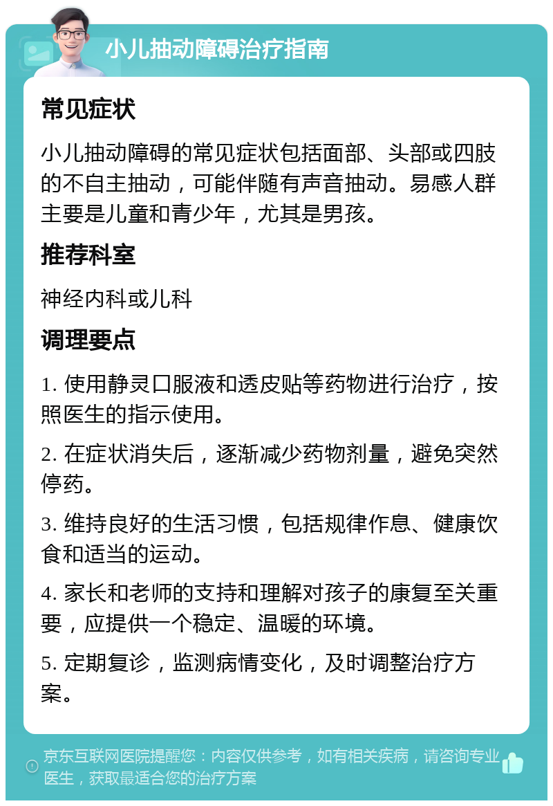 小儿抽动障碍治疗指南 常见症状 小儿抽动障碍的常见症状包括面部、头部或四肢的不自主抽动，可能伴随有声音抽动。易感人群主要是儿童和青少年，尤其是男孩。 推荐科室 神经内科或儿科 调理要点 1. 使用静灵口服液和透皮贴等药物进行治疗，按照医生的指示使用。 2. 在症状消失后，逐渐减少药物剂量，避免突然停药。 3. 维持良好的生活习惯，包括规律作息、健康饮食和适当的运动。 4. 家长和老师的支持和理解对孩子的康复至关重要，应提供一个稳定、温暖的环境。 5. 定期复诊，监测病情变化，及时调整治疗方案。