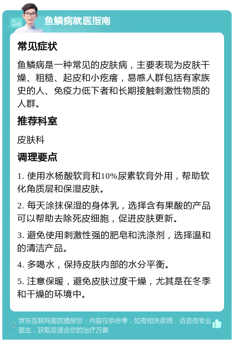 鱼鳞病就医指南 常见症状 鱼鳞病是一种常见的皮肤病，主要表现为皮肤干燥、粗糙、起皮和小疙瘩，易感人群包括有家族史的人、免疫力低下者和长期接触刺激性物质的人群。 推荐科室 皮肤科 调理要点 1. 使用水杨酸软膏和10%尿素软膏外用，帮助软化角质层和保湿皮肤。 2. 每天涂抹保湿的身体乳，选择含有果酸的产品可以帮助去除死皮细胞，促进皮肤更新。 3. 避免使用刺激性强的肥皂和洗涤剂，选择温和的清洁产品。 4. 多喝水，保持皮肤内部的水分平衡。 5. 注意保暖，避免皮肤过度干燥，尤其是在冬季和干燥的环境中。