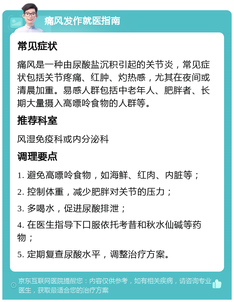 痛风发作就医指南 常见症状 痛风是一种由尿酸盐沉积引起的关节炎，常见症状包括关节疼痛、红肿、灼热感，尤其在夜间或清晨加重。易感人群包括中老年人、肥胖者、长期大量摄入高嘌呤食物的人群等。 推荐科室 风湿免疫科或内分泌科 调理要点 1. 避免高嘌呤食物，如海鲜、红肉、内脏等； 2. 控制体重，减少肥胖对关节的压力； 3. 多喝水，促进尿酸排泄； 4. 在医生指导下口服依托考昔和秋水仙碱等药物； 5. 定期复查尿酸水平，调整治疗方案。