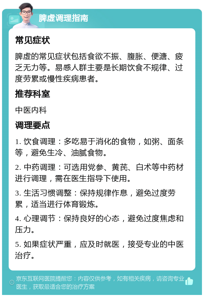 脾虚调理指南 常见症状 脾虚的常见症状包括食欲不振、腹胀、便溏、疲乏无力等。易感人群主要是长期饮食不规律、过度劳累或慢性疾病患者。 推荐科室 中医内科 调理要点 1. 饮食调理：多吃易于消化的食物，如粥、面条等，避免生冷、油腻食物。 2. 中药调理：可选用党参、黄芪、白术等中药材进行调理，需在医生指导下使用。 3. 生活习惯调整：保持规律作息，避免过度劳累，适当进行体育锻炼。 4. 心理调节：保持良好的心态，避免过度焦虑和压力。 5. 如果症状严重，应及时就医，接受专业的中医治疗。