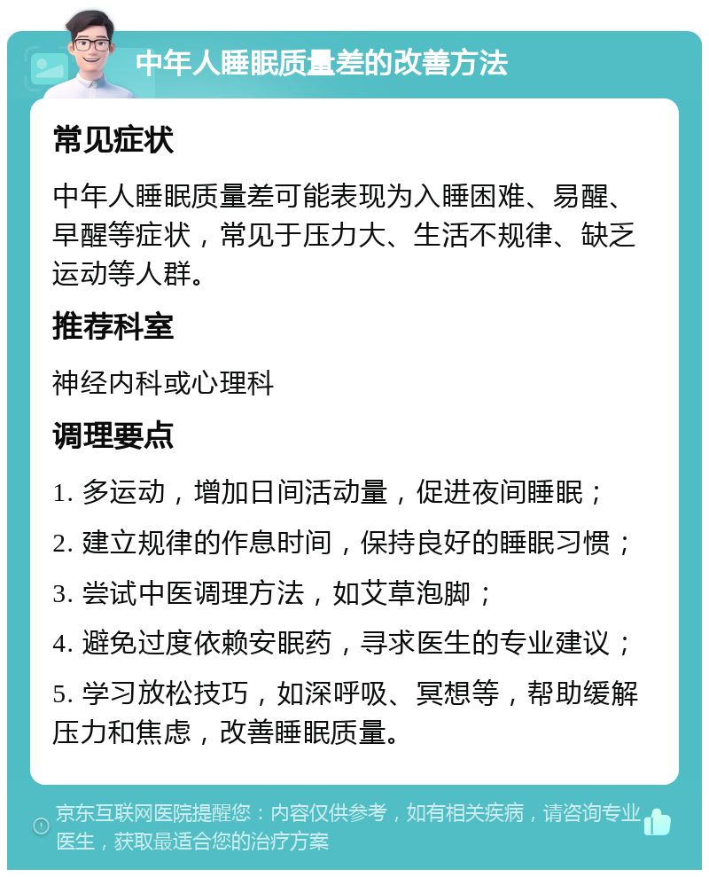 中年人睡眠质量差的改善方法 常见症状 中年人睡眠质量差可能表现为入睡困难、易醒、早醒等症状，常见于压力大、生活不规律、缺乏运动等人群。 推荐科室 神经内科或心理科 调理要点 1. 多运动，增加日间活动量，促进夜间睡眠； 2. 建立规律的作息时间，保持良好的睡眠习惯； 3. 尝试中医调理方法，如艾草泡脚； 4. 避免过度依赖安眠药，寻求医生的专业建议； 5. 学习放松技巧，如深呼吸、冥想等，帮助缓解压力和焦虑，改善睡眠质量。