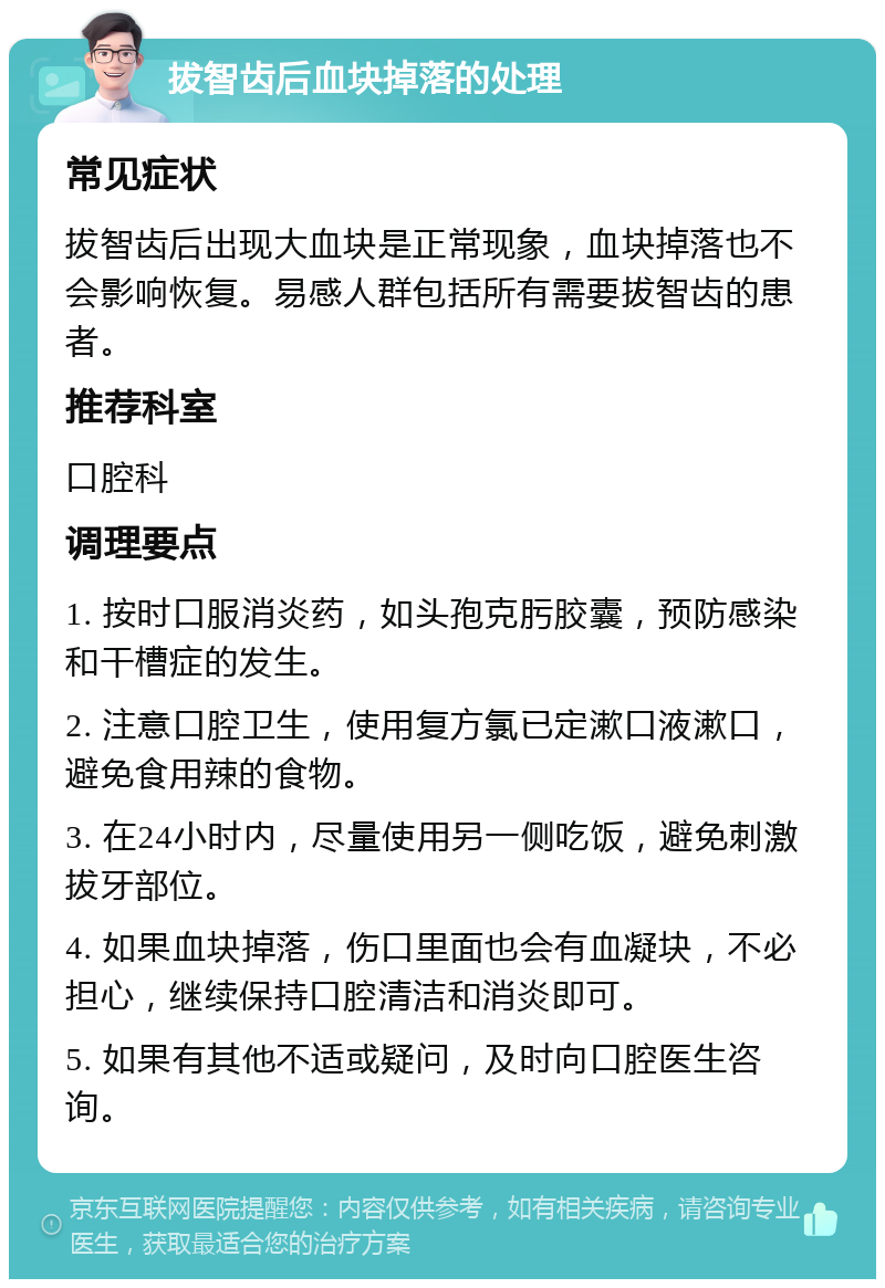 拔智齿后血块掉落的处理 常见症状 拔智齿后出现大血块是正常现象，血块掉落也不会影响恢复。易感人群包括所有需要拔智齿的患者。 推荐科室 口腔科 调理要点 1. 按时口服消炎药，如头孢克肟胶囊，预防感染和干槽症的发生。 2. 注意口腔卫生，使用复方氯已定漱口液漱口，避免食用辣的食物。 3. 在24小时内，尽量使用另一侧吃饭，避免刺激拔牙部位。 4. 如果血块掉落，伤口里面也会有血凝块，不必担心，继续保持口腔清洁和消炎即可。 5. 如果有其他不适或疑问，及时向口腔医生咨询。