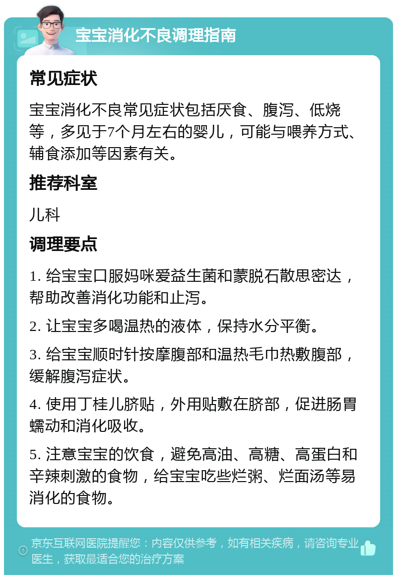 宝宝消化不良调理指南 常见症状 宝宝消化不良常见症状包括厌食、腹泻、低烧等，多见于7个月左右的婴儿，可能与喂养方式、辅食添加等因素有关。 推荐科室 儿科 调理要点 1. 给宝宝口服妈咪爱益生菌和蒙脱石散思密达，帮助改善消化功能和止泻。 2. 让宝宝多喝温热的液体，保持水分平衡。 3. 给宝宝顺时针按摩腹部和温热毛巾热敷腹部，缓解腹泻症状。 4. 使用丁桂儿脐贴，外用贴敷在脐部，促进肠胃蠕动和消化吸收。 5. 注意宝宝的饮食，避免高油、高糖、高蛋白和辛辣刺激的食物，给宝宝吃些烂粥、烂面汤等易消化的食物。